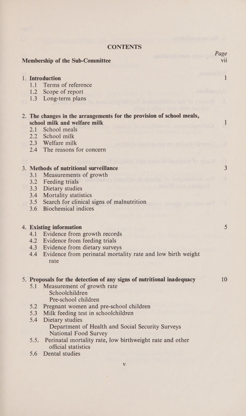 CONTENTS Membership of the Sub-Committee 1. Introduction 1.1 Terms of reference 1.2 Scope of report 1.3. Long-term plans 2. The changes in the arrangements for the provision of school meals, school milk and welfare milk 2.1 School meals 2.2. School milk 2.3. Welfare milk 2.4 The reasons for concern 3. Methods of nutritional surveillance 3.1 Measurements of growth 3.2 Feeding trials 3.3. Dietary studies 3.4 Mortality statistics 3.5 Search for clinical signs of malnutrition - 3.6 Biochemical indices — 4. Existing information 4.1. Evidence from growth records 4.2 Evidence from feeding trials 4.3 Evidence from dietary surveys 4.4 Evidence from perinatal mortality rate and low birth weight rate 5.1 Measurement of growth rate Schoolchildren Pre-school children 5.2. Pregnant women and pre-school children 5.3 Milk feeding test in schoolchildren 5.4 Dietary studies Department of Health and Social Security Surveys National Food Survey 5.5. Perinatal mortality rate, low birthweight rate and other official statistics 5.6 Dental studies