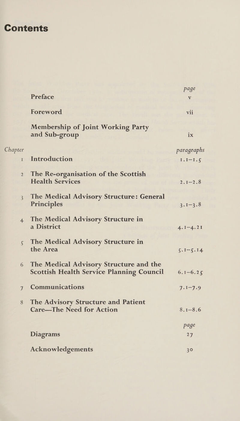 Chapter I Preface Foreword Membership of Joint Working Party and Sub-group Introduction The Re-organisation of the Scottish Health Services The Medical Advisory Structure: General Principles The Medical Advisory Structure in a District The Medical Advisory Structure in the Area The Medical Advisory Structure and the Scottish Health Service Planning Council Communications The Advisory Structure and Patient Care—The Need for Action Diagrams Acknowledgements vii 1X paragraphs I.I-1.6 2.1-2.8 3.1-3.8 4.1-4.21 5.1-5.14 6.1-6.25 Pot J 29 8.1—-8.6 pepe 27 30