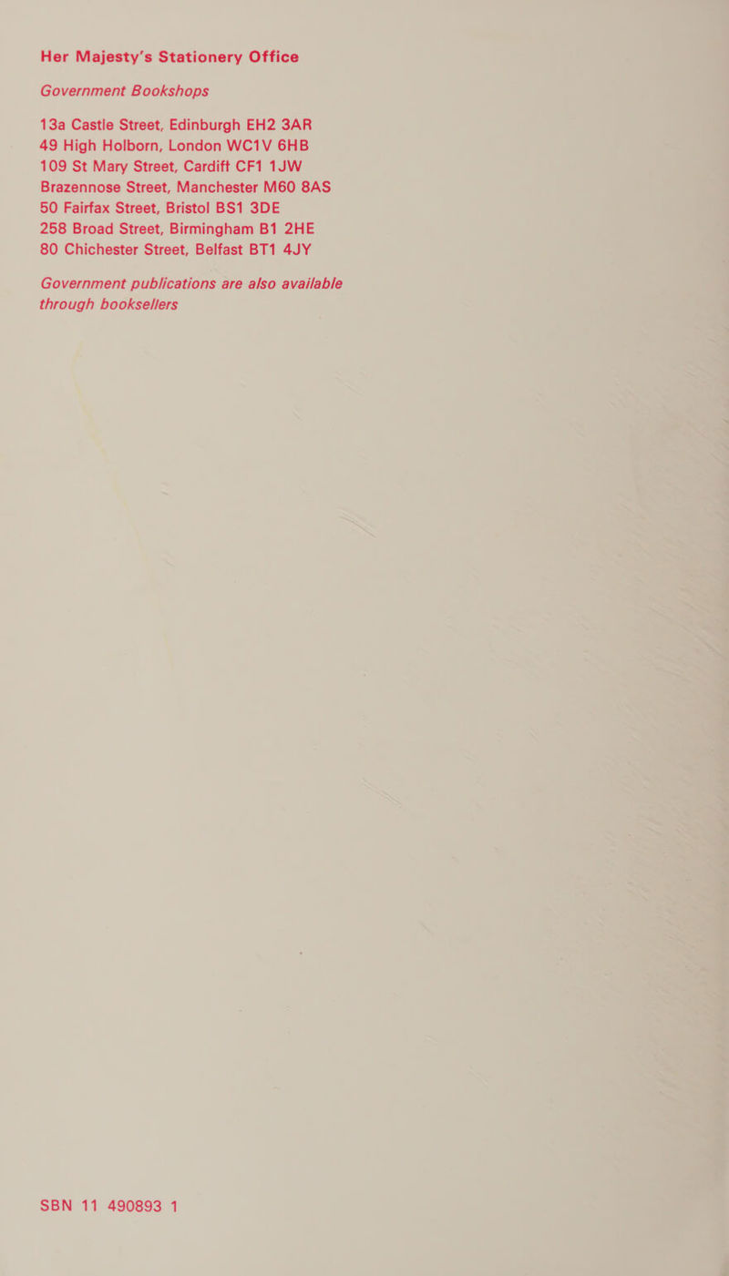 Her Majesty’s Stationery Office Government Bookshops 13a Castle Street, Edinburgh EH2 3AR 49 High Holborn, London WC1V 6HB 109 St Mary Street, Cardiff CF1 1JW Brazennose Street, Manchester M60 8AS 50 Fairfax Street, Bristol BS1 3DE 258 Broad Street, Birmingham B1 2HE 80 Chichester Street, Belfast BT1 4JY Government publications are also available through booksellers SBN 11 490893 1