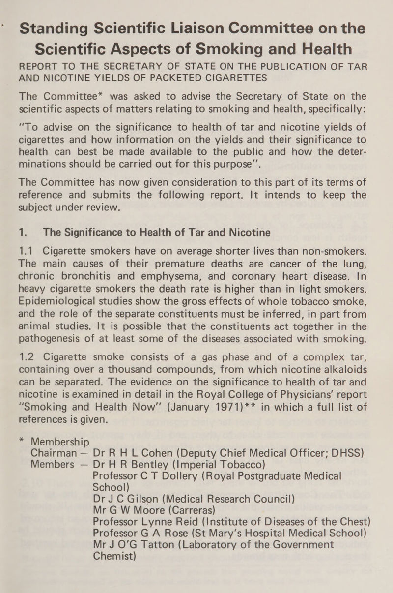 Standing Scientific Liaison Committee on the Scientific Aspects of Smoking and Health REPORT TO THE SECRETARY OF STATE ON THE PUBLICATION OF TAR AND NICOTINE YIELDS OF PACKETED CIGARETTES The Committee* was asked to advise the Secretary of State on the scientific aspects of matters relating to smoking and health, specifically: “To advise on the significance to health of tar and nicotine yields of cigarettes and how information on the yields and their significance to health can best be made available to the public and how the deter- minations should be carried out for this purpose”’. The Committee has now given consideration to this part of its terms of reference and submits the following report. It intends to keep the subject under review. 1. The Significance to Health of Tar and Nicotine 1.1 Cigarette smokers have on average shorter lives than non-smokers. The main causes of their premature deaths are cancer of the lung, chronic bronchitis and emphysema, and coronary heart disease. In heavy cigarette smokers the death rate is higher than in light smokers. Epidemiological studies show the gross effects of whole tobacco smoke, and the role of the separate constituents must be inferred, in part from animal studies. It is possible that the constituents act together in the pathogenesis of at least some of the diseases associated with smoking. 1.2 Cigarette smoke consists of a gas phase and of a complex tar, containing over a thousand compounds, from which nicotine alkaloids can be separated. The evidence on the significance to health of tar and nicotine is examined in detail in the Royal College of Physicians’ report “Smoking and Health Now’ (January 1971)** in which a full list of references is given. * Membership Chairman — Dr R H L Cohen (Deputy Chief Medical Officer; DHSS) Members — Dr H R Bentley (Imperial Tobacco) Professor C T Dollery (Royal Postgraduate Medical School) Dr J C Gilson (Medical Research Council) Mr G W Moore (Carreras) Professor Lynne Reid (Institute of Diseases of the Chest) Professor G A Rose (St Mary’s Hospital Medical School) Mr J O’G Tatton (Laboratory of the Government Chemist)