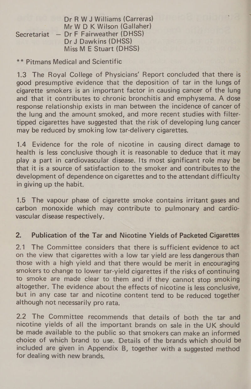 Dr R W J Williams (Carreras) Mr W D K Wilson (Gallaher) Secretariat — Dr F Fairweather (DHSS) Dr J Dawkins (DHSS) Miss M E Stuart (DHSS) ** Pitmans Medical and Scientific 1.3. The Royal College of Physicians’ Report concluded that there is good presumptive evidence that the deposition of tar in the lungs of cigarette smokers is an important factor in causing cancer of the lung and that it contributes to chronic bronchitis and emphysema. A dose response relationship exists in man between the incidence of cancer of the lung and the amount smoked, and more recent studies with filter- tipped cigarettes have suggested that the risk of developing lung cancer may be reduced by smoking low tar-delivery cigarettes. 1.4 Evidence for the role of nicotine in causing direct damage to health is less conclusive though it is reasonable to deduce that it may play a part in cardiovascular disease. Its most significant role may be that it is a source of satisfaction to the smoker and contributes to the development of dependence on cigarettes and to the attendant difficulty in giving up the habit. 1.5 The vapour phase of cigarette smoke contains irritant gases and carbon monoxide which may contribute to pulmonary and cardio- vascular disease respectively. 2. Publication of the Tar and Nicotine Yields of Packeted Cigarettes 2.1 The Committee considers that there is sufficient evidence to act on the view that cigarettes with a low tar yield are less dangerous than those with a high yield and that there would be merit in encouraging smokers to change to lower tar-yield cigarettes if the risks of continuing to smoke are made clear to them and if they cannot stop smoking altogether. The evidence about the effects of nicotine is less conclusive, but in any case tar and nicotine content tend to be reduced together although not necessarily pro rata. 2.2 The Committee recommends that details of both the tar and nicotine yields of all the important brands on sale in the UK should be made available to the public so that smokers can make an informed choice of which brand to use. Details of the brands which shouid be included are given in Appendix B, together with a suggested method for dealing with new brands.