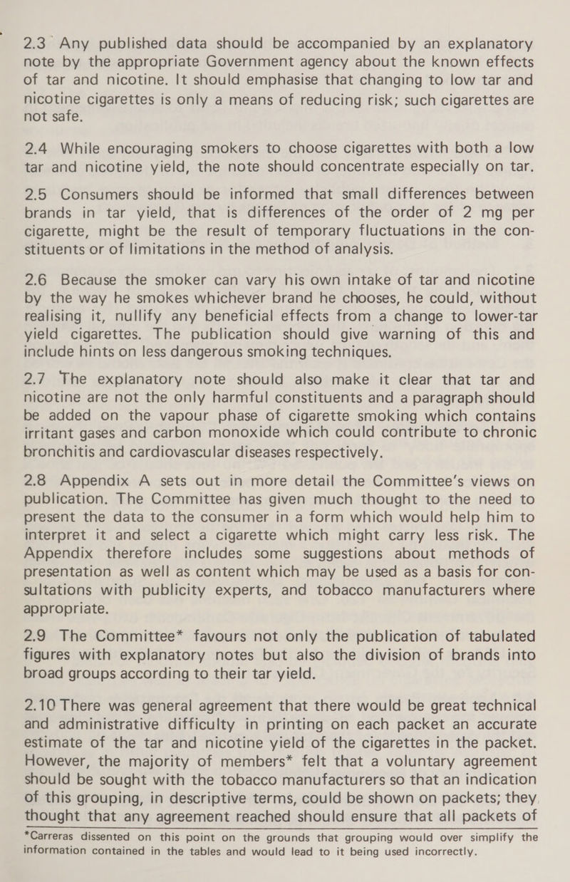 2.3. Any published data should be accompanied by an explanatory note by the appropriate Government agency about the known effects of tar and nicotine. It should emphasise that changing to low tar and nicotine cigarettes is only a means of reducing risk; such cigarettes are not safe. 2.4 While encouraging smokers to choose cigarettes with both a low tar and nicotine yield, the note should concentrate especially on tar. 2.5 Consumers should be informed that small differences between brands in tar yield, that is differences of the order of 2 mg per cigarette, might be the result of temporary fluctuations in the con- stituents or of limitations in the method of analysis. 2.6 Because the smoker can vary his own intake of tar and nicotine by the way he smokes whichever brand he chooses, he could, without realising it, nullify any beneficial effects from a change to lower-tar yield cigarettes. The publication should give warning of this and include hints on less dangerous smoking techniques. 2.7. The explanatory note should also make it clear that tar and nicotine are not the only harmful constituents and a paragraph should be added on the vapour phase of cigarette smoking which contains irritant gases and carbon monoxide which could contribute to chronic bronchitis and cardiovascular diseases respectively. 2.8 Appendix A sets out in more detail the Committee’s views on publication. The Committee has given much thought to the need to present the data to the consumer in a form which would help him to interpret it and select a cigarette which might carry less risk. The Appendix therefore includes some suggestions about methods of presentation as well as content which may be used as a basis for con- sultations with publicity experts, and tobacco manufacturers where appropriate. 2.9 The Committee* favours not only the publication of tabulated figures with explanatory notes but also the division of brands into broad groups according to their tar yield. 2.10 There was general agreement that there would be great technical and administrative difficulty in printing on each packet an accurate estimate of the tar and nicotine yield of the cigarettes in the packet. However, the majority of members* felt that a voluntary agreement should be sought with the tobacco manufacturers so that an indication of this grouping, in descriptive terms, could be shown on packets; they, thought that any agreement reached should ensure that all packets of *Carreras dissented on this point on the grounds that grouping would over simplify the information contained in the tables and would lead to it being used incorrectly.