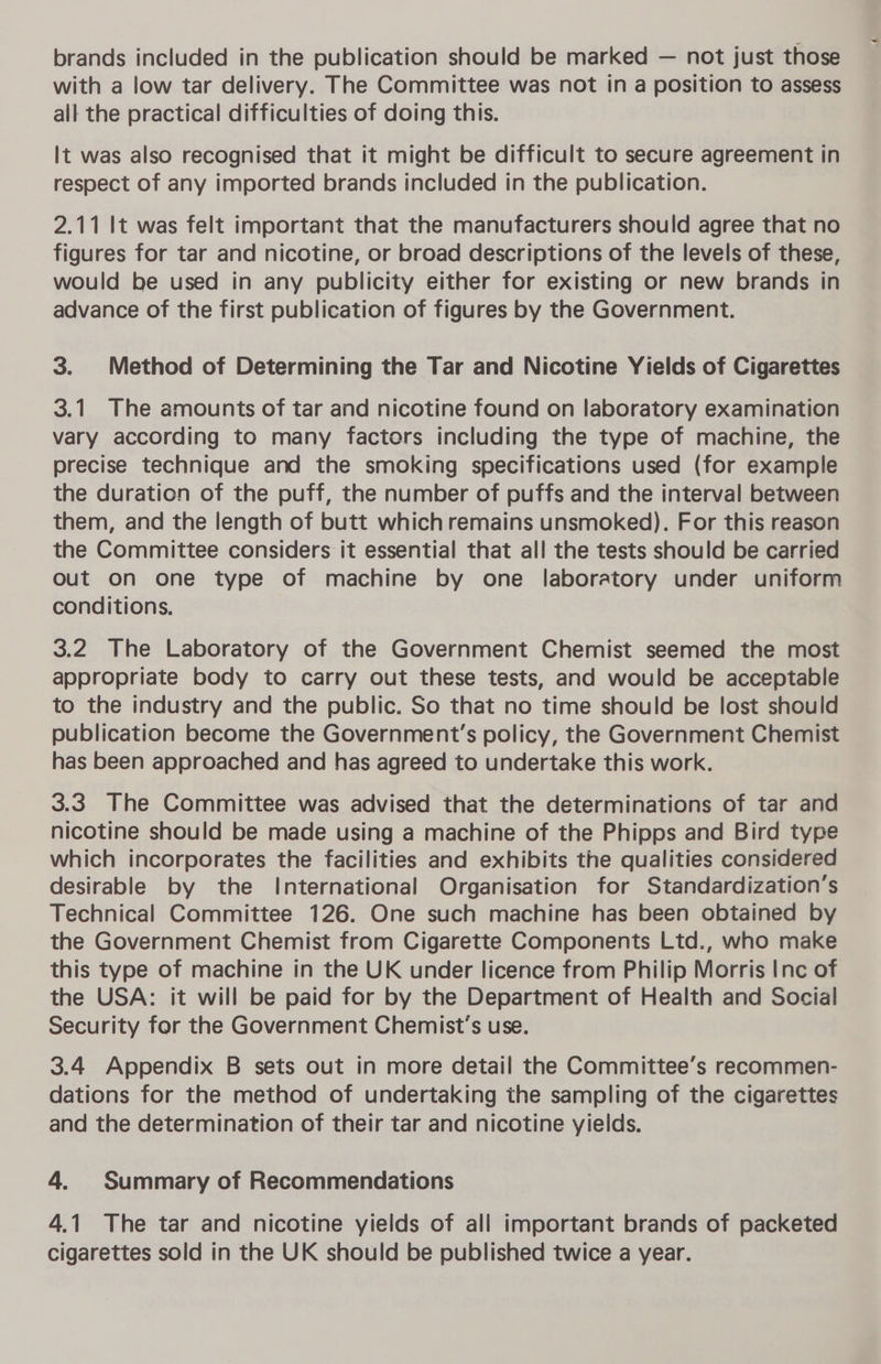 with a low tar delivery. The Committee was not in a position to assess all the practical difficulties of doing this. It was also recognised that it might be difficult to secure agreement in respect of any imported brands included in the publication. 2.11 It was felt important that the manufacturers should agree that no figures for tar and nicotine, or broad descriptions of the levels of these, would be used in any publicity either for existing or new brands in advance of the first publication of figures by the Government. 3. Method of Determining the Tar and Nicotine Yields of Cigarettes 3.1 The amounts of tar and nicotine found on laboratory examination vary according to many factors including the type of machine, the precise technique and the smoking specifications used (for example the duration of the puff, the number of puffs and the interval between them, and the length of butt which remains unsmoked). For this reason the Committee considers it essential that all the tests should be carried Out on one type of machine by one laboratory under uniform conditions. 3.2 The Laboratory of the Government Chemist seemed the most appropriate body to carry out these tests, and would be acceptable to the industry and the public. So that no time should be lost should publication become the Government's policy, the Government Chemist has been approached and has agreed to undertake this work. 3.3 The Committee was advised that the determinations of tar and nicotine should be made using a machine of the Phipps and Bird type which incorporates the facilities and exhibits the qualities considered desirable by the International Organisation for Standardization’s Technical Committee 126. One such machine has been obtained by the Government Chemist from Cigarette Components Ltd., who make this type of machine in the UK under licence from Philip Morris Inc of the USA: it will be paid for by the Department of Health and Social Security for the Government Chemist’s use. 3.4 Appendix B sets out in more detail the Committee’s recommen- dations for the method of undertaking the sampling of the cigarettes and the determination of their tar and nicotine yields. 4. Summary of Recommendations 4.1 The tar and nicotine yields of all important brands of packeted cigarettes sold in the UK should be published twice a year.