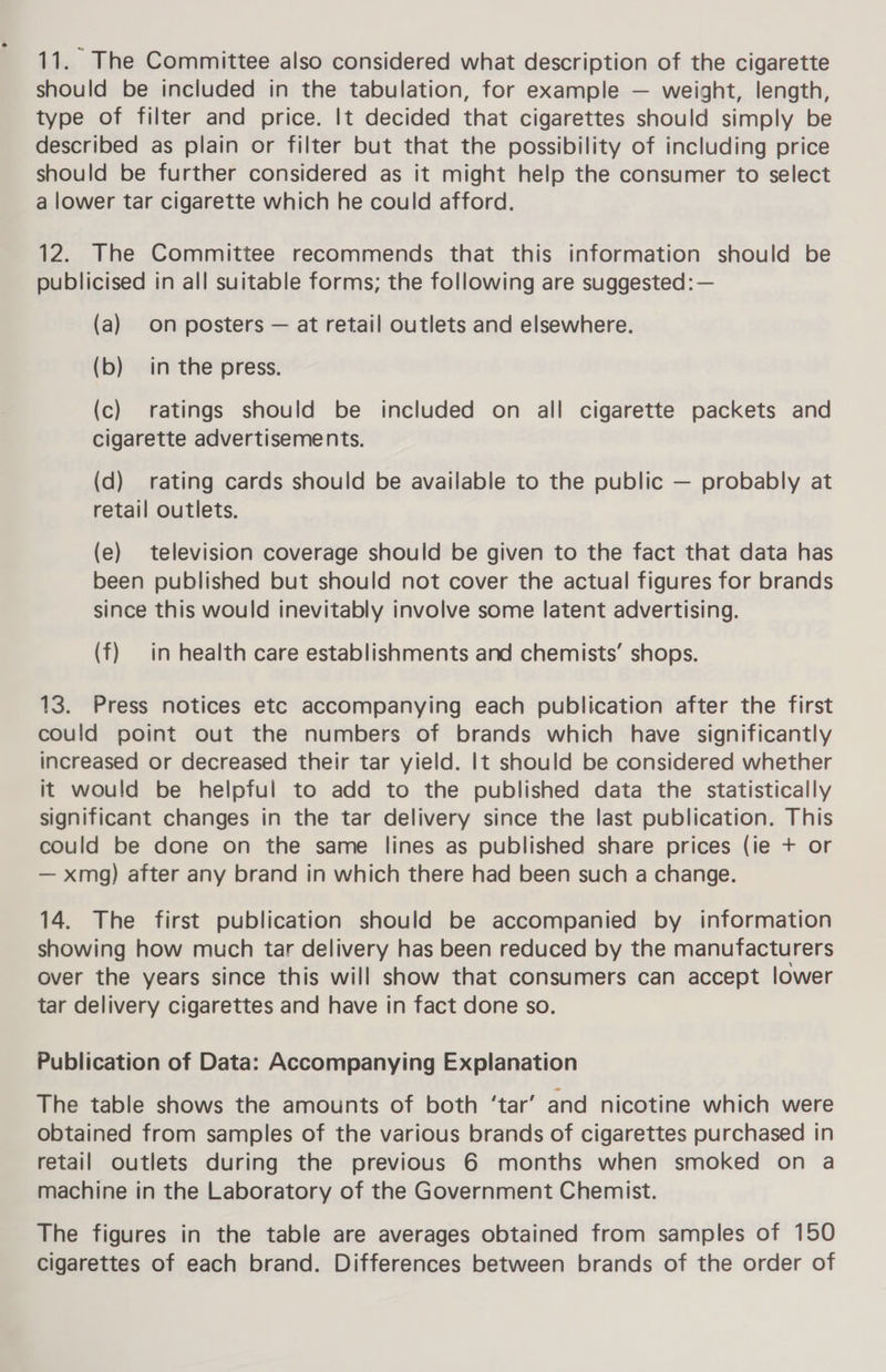11. The Committee also considered what description of the cigarette should be included in the tabulation, for example — weight, length, type of filter and price. It decided that cigarettes should simply be described as plain or filter but that the possibility of including price should be further considered as it might help the consumer to select a lower tar cigarette which he could afford. 12. The Committee recommends that this information should be publicised in all suitable forms; the following are suggested: — (a) on posters — at retail outlets and elsewhere. (b) in the press. (c) ratings should be included on all cigarette packets and Cigarette advertisements. (d) rating cards should be available to the public — probably at retail outlets. (e) television coverage should be given to the fact that data has been published but should not cover the actual figures for brands since this would inevitably involve some latent advertising. (f) in health care establishments and chemists’ shops. 13. Press notices etc accompanying each publication after the first could point out the numbers of brands which have significantly increased or decreased their tar yield. It should be considered whether it would be helpful to add to the published data the statistically significant changes in the tar delivery since the last publication. This could be done on the same lines as published share prices (ie + or — xmg) after any brand in which there had been such a change. 14. The first publication should be accompanied by information showing how much tar delivery has been reduced by the manufacturers over the years since this will show that consumers can accept lower tar delivery cigarettes and have in fact done so. Publication of Data: Accompanying Explanation The table shows the amounts of both ‘tar’ and nicotine which were obtained from samples of the various brands of cigarettes purchased in retail outlets during the previous 6 months when smoked on a machine in the Laboratory of the Government Chemist. The figures in the table are averages obtained from samples of 150 cigarettes of each brand. Differences between brands of the order of