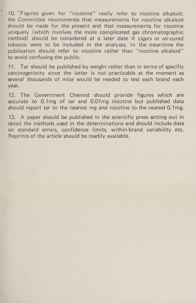 the Committee recommends that measurements for nicotine alkaloid should be made for the present and that measurements for nicotine uniquely (which involves the more complicated gas chromatographic method) should be considered at a later date if cigars or air-cured tobacco were to be included in the analyses. In the meantime the publication should refer to nicotine rather than ‘‘nicotine alkaloid” to avoid confusing the public. 11. Tar should be published by weight rather than in terms of specific carcinogenicity since the latter is not practicable at the moment as several thousands of mice would be needed to test each brand each year. 12. The Government Chemist should provide figures which are accurate to 0.1mg of tar and 0.01mg nicotine but published data should report tar to the nearest mg and nicotine to the nearest 0.1mg. _13. A paper should be published in the scientific press setting out in detail the methods used in the determinations and should include data on standard errors, confidence limits, within-brand variability etc. Reprints of the article should be readily available.