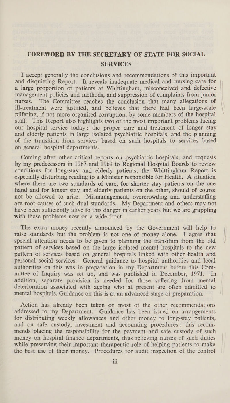 FOREWORD BY THE SECRETARY OF STATE FOR SOCIAL SERVICES I accept generally the conclusions and recommendations of this important and disquieting Report. It reveals inadequate medical and nursing care for | a large proportion of patients at Whittingham, misconceived and defective | management policies and methods, and suppression of complaints from junior | nurses. The Committee reaches the conclusion that many allegations of © ill-treatment were justified, and believes that there had been large-scale pilfering, if not more organised corruption, by some members of the hospital staff. This Report also highlights two of the most important problems facing our hospital service today: the proper care and treatment of longer stay and elderly patients in large isolated psychiatric hospitals, and the planning of the transition from services based on such hospitals to services based on general hospital departments. Coming after other critical reports on psychiatric hospitals, and requests by my predecessors in 1967 and 1969 to Regional Hospital Boards to review conditions for long-stay and elderly patients, the Whittingham Report is especially disturbing reading to a Minister responsible for Health. A situation where there are two standards of care, for shorter stay patients on the one hand and for longer stay and elderly patients on the other, should of course not be allowed to arise. Mismanagement, overcrowding and understaffing are root causes of such dual standards. My Department and others may not have been sufficiently alive to this danger in earlier years but we are grappling with these problems now on a wide front. The extra money recently announced by the Government will help to raise standards but the problem is not one of money alone. I agree that special attention needs to be given to planning the transition from the old pattern of services based on the large isolated mental hospitals to the new pattern of services based on general hospitals linked with other health and personal social services. General guidance to hospital authorities and local authorities on this was in preparation in my Department before this Com- mittee of Inquiry was set up, and was published in December, 1971. In addition, separate provision is needed for those suffering from mental deterioration associated with ageing who at present are often admitted to mental hospitals. Guidance on this is at an advanced stage of preparation. Action has already been taken on most of the other recommendations addressed to my Department. Guidance has been issued on arrangements for distributing weekly allowances and other money to long-stay patients, and on safe custody, investment and accounting procedures; this recom- mends placing the responsibility for the payment and safe custody of such money on hospital finance departments, thus relieving nurses of such duties while preserving their important therapeutic role of helping patients to make the best use of their money. Procedures for audit inspection of the control