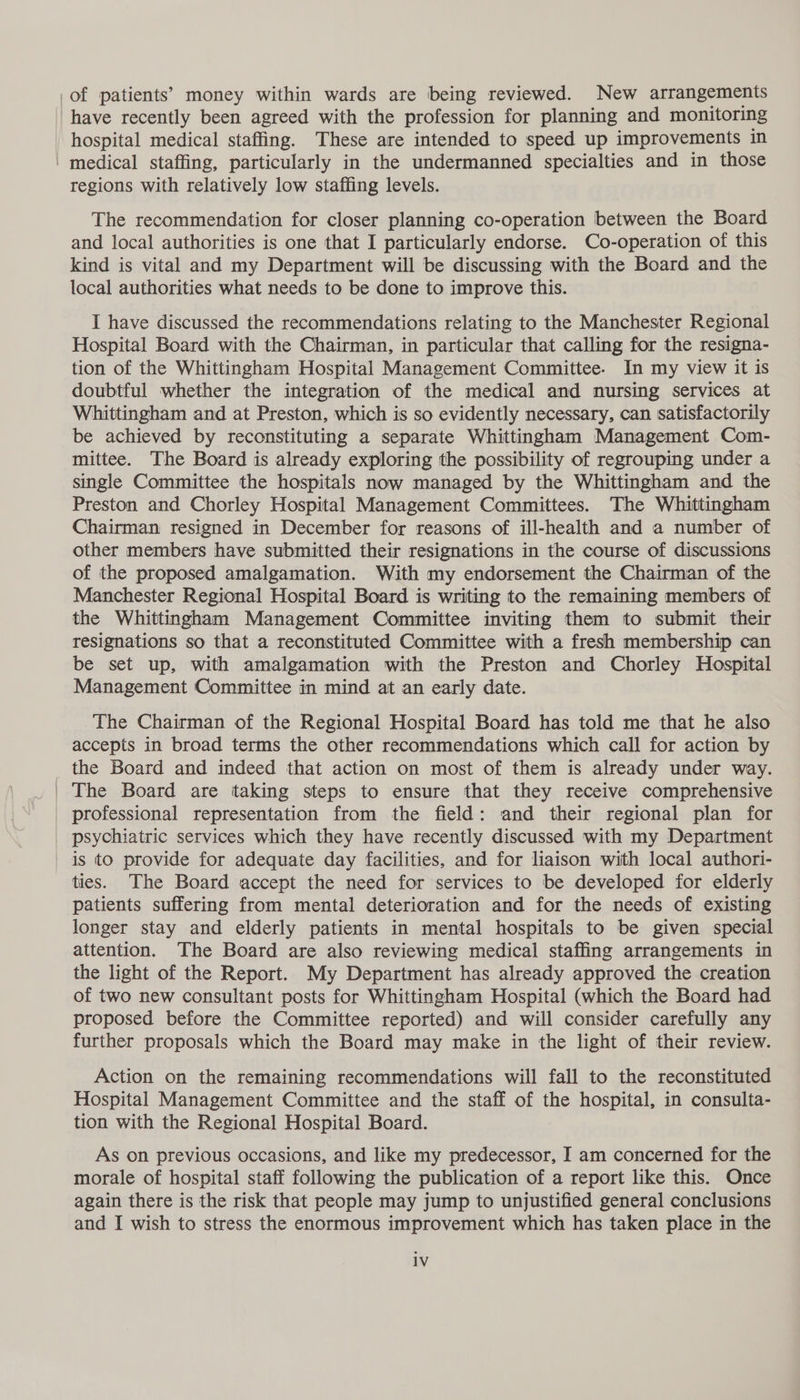 _of patients’ money within wards are being reviewed. New arrangements have recently been agreed with the profession for planning and monitoring hospital medical staffing. These are intended to speed up improvements in ' medical staffing, particularly in the undermanned specialties and in those regions with relatively low staffing levels. The recommendation for closer planning co-operation between the Board and local authorities is one that I particularly endorse. Co-operation of this kind is vital and my Department will be discussing with the Board and the local authorities what needs to be done to improve this. I have discussed the recommendations relating to the Manchester Regional Hospital Board with the Chairman, in particular that calling for the resigna- tion of the Whittingham Hospital Management Committee. In my view it is doubtful whether the integration of the medical and nursing services at Whittingham and at Preston, which is so evidently necessary, can satisfactorily be achieved by reconstituting a separate Whittingham Management Com- mittee. The Board is already exploring the possibility of regrouping under a single Committee the hospitals now managed by the Whittingham and the Preston and Chorley Hospital Management Committees. The Whittingham Chairman resigned in December for reasons of ill-health and a number of other members have submitted their resignations in the course of discussions of the proposed amalgamation. With my endorsement the Chairman of the Manchester Regional Hospital Board is writing to the remaining members of the Whittingham Management Committee inviting them to submit their resignations so that a reconstituted Committee with a fresh membership can be set up, with amalgamation with the Preston and Chorley Hospital Management Committee in mind at an early date. The Chairman of the Regional Hospital Board has told me that he also accepts in broad terms the other recommendations which call for action by _ the Board and indeed that action on most of them is already under way. | The Board are taking steps to ensure that they receive comprehensive professional representation from the field: and their regional plan for _ psychiatric services which they have recently discussed with my Department is to provide for adequate day facilities, and for liaison with local authori- ties. The Board accept the need for services to be developed for elderly patients suffering from mental deterioration and for the needs of existing longer stay and elderly patients in mental hospitals to be given special attention. The Board are also reviewing medical staffing arrangements in the light of the Report. My Department has already approved the creation of two new consultant posts for Whittingham Hospital (which the Board had proposed before the Committee reported) and will consider carefully any further proposals which the Board may make in the light of their review. Action on the remaining recommendations will fall to the reconstituted Hospital Management Committee and the staff of the hospital, in consulta- tion with the Regional Hospital Board. As on previous occasions, and like my predecessor, I am concerned for the morale of hospital staff following the publication of a report like this. Once again there is the risk that people may jump to unjustified general conclusions and I wish to stress the enormous improvement which has taken place in the 1V