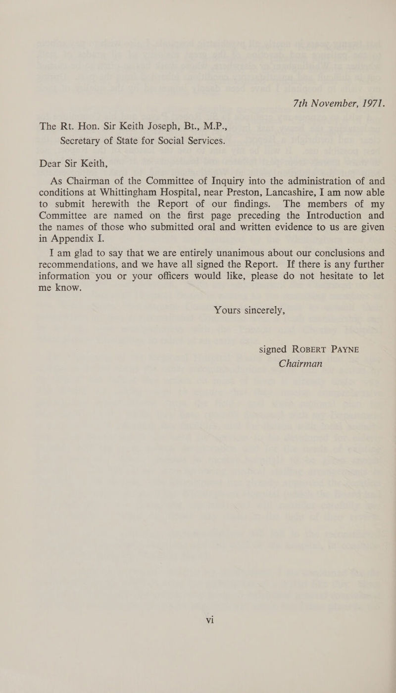 7th November, 1971. The Rt. Hon. Sir Keith Joseph, Bt., M.P., Secretary of State for Social Services. Dear Sir Keith, As Chairman of the Committee of Inquiry into the administration of and conditions at Whittingham Hospital, near Preston, Lancashire, I am now able to submit herewith the Report of our findings. The members of my Committee are named on the first page preceding the Introduction and the names of those who submitted oral and written evidence to us are given in Appendix I. I am glad to say that we are entirely unanimous about our conclusions and recommendations, and we have all signed the Report. If there is any further information you or your officers would like, please do not hesitate to let me know. Yours sincerely, signed ROBERT PAYNE Chairman