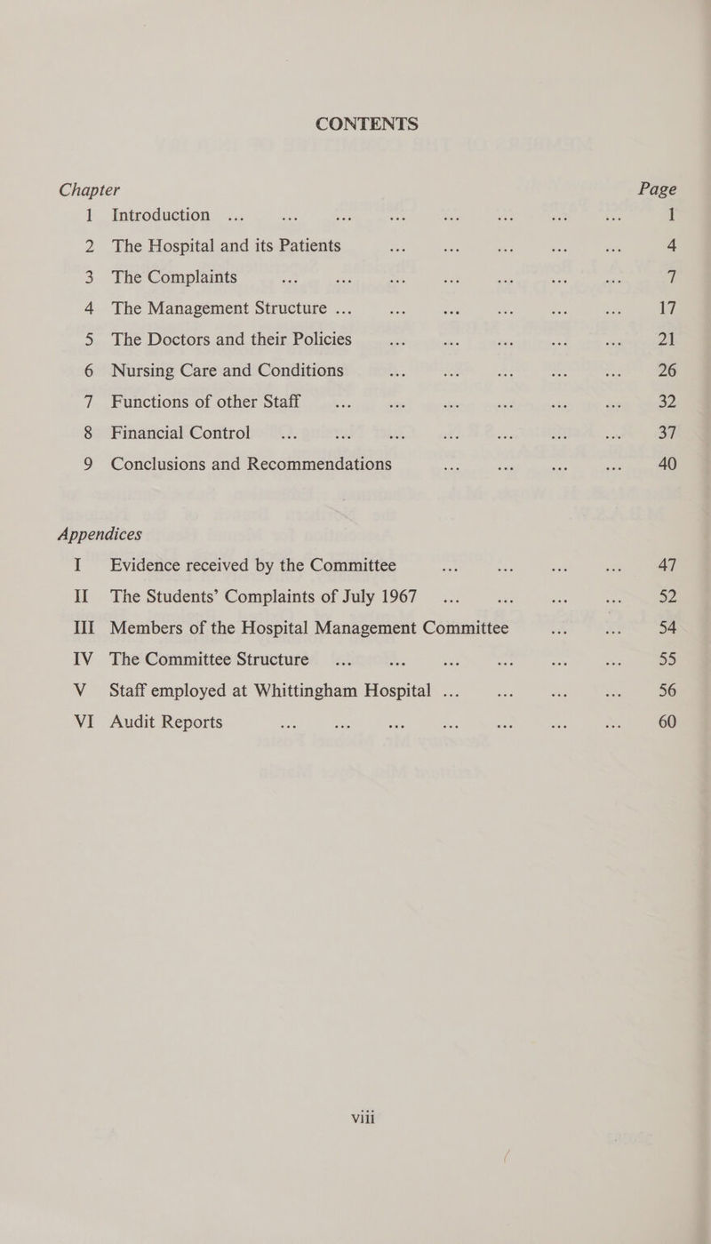 CONTENTS So ON DWN HA BR WH WN The Hospital and its Patients The Complaints The Management Structure ... The Doctors and their Policies Nursing Care and Conditions Functions of other Staff Financial Control Conclusions and Recommendations il The Students’ Complaints of July 1967 Members of the Hospital Management Committee The Committee Structure Staff employed at Whittingham Hospital ... Audit Reports Page