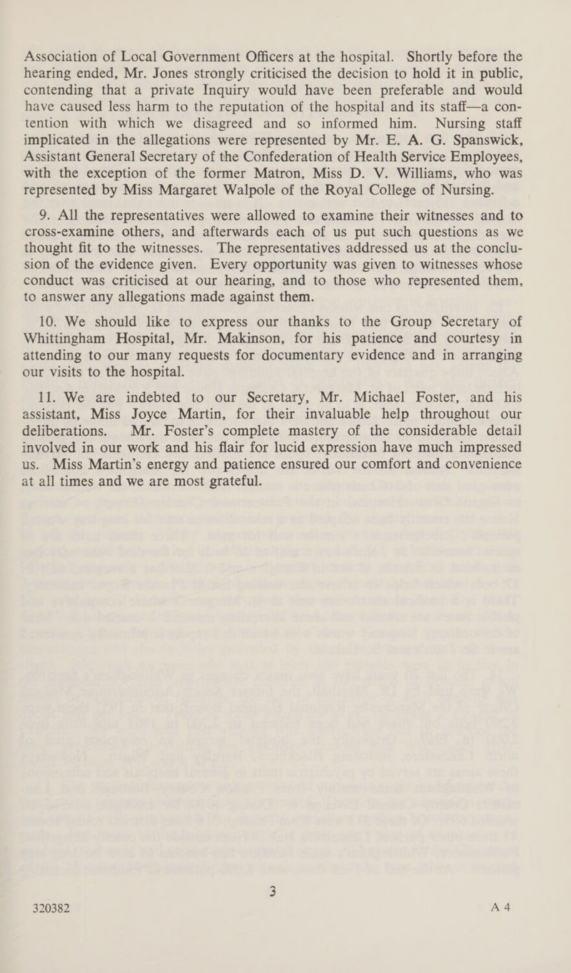 Association of Local Government Officers at the hospital. Shortly before the hearing ended, Mr. Jones strongly criticised the decision to hold it in public, contending that a private Inquiry would have been preferable and would have caused less harm to the reputation of the hospital and its staffi—a con- tention with which we disagreed and so informed him. Nursing staff implicated in the allegations were represented by Mr. E. A. G. Spanswick, Assistant General Secretary of the Confederation of Health Service Employees, with the exception of the former Matron, Miss D. V. Williams, who was represented by Miss Margaret Walpole of the Royal College of Nursing. 9. All the representatives were allowed to examine their witnesses and to cross-examine others, and afterwards each of us put such questions as we thought fit to the witnesses. The representatives addressed us at the conclu- sion of the evidence given. Every opportunity was given to witnesses whose conduct was criticised at our hearing, and to those who represented them, to answer any allegations made against them. 10. We should like to express our thanks to the Group Secretary of Whittingham Hospital, Mr. Makinson, for his patience and courtesy in attending to our many requests for documentary evidence and in arranging our visits to the hospital. 11. We are indebted to our Secretary, Mr. Michael Foster, and his assistant, Miss Joyce Martin, for their invaluable help throughout our deliberations. Mr. Foster’s complete mastery of the considerable detail involved in our work and his flair for lucid expression have much impressed us. Miss Martin’s energy and patience ensured our comfort and convenience at all times and we are most grateful.
