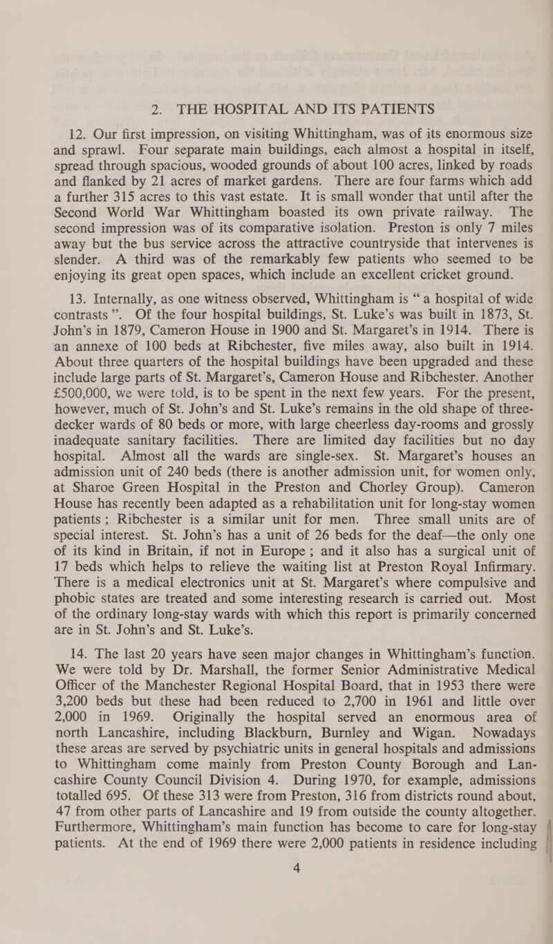 12. Our first impression, on visiting Whittingham, was of its enormous size and sprawl. Four separate main buildings, each almost a hospital in itself, spread through spacious, wooded grounds of about 100 acres, linked by roads and flanked by 21 acres of market gardens. There are four farms which add a further 315 acres to this vast estate. It is small wonder that until after the Second World War Whittingham boasted its own private railway. The second impression was of its comparative isolation. Preston is only 7 miles away but the bus service across the attractive countryside that intervenes is slender. A third was of the remarkably few patients who seemed to be enjoying its great open spaces, which include an excellent cricket ground. 13. Internally, as one witness observed, Whittingham is “a hospital of wide contrasts’. Of the four hospital buildings, St. Luke’s was built in 1873, St. John’s in 1879, Cameron House in 1900 and St. Margaret’s in 1914. There is ‘an annexe of 100 beds at Ribchester, five miles away, also built in 1914. About three quarters of the hospital buildings have been upgraded and these include large parts of St. Margaret’s, Cameron House and Ribchester. Another £500,000, we were told, is to be spent in the next few years. For the present, however, much of St. John’s and St. Luke’s remains in the old shape of three- decker wards of 80 beds or more, with large cheerless day-rooms and grossly inadequate sanitary facilities. There are limited day facilities but no day hospital. Almost all the wards are single-sex. St. Margaret’s houses an admission unit of 240 beds (there is another admission unit, for women only, at Sharoe Green Hospital in the Preston and Chorley Group). Cameron House has recently been adapted as a rehabilitation unit for long-stay women patients; Ribchester is a similar unit for men. ‘Three small units are of special interest. St. John’s has a unit of 26 beds for the deaf—the only one of its kind in Britain, if not in Europe; and it also has a surgical unit of 17 beds which helps to relieve the waiting list at Preston Royal Infirmary. There is a medical electronics unit at St. Margaret’s where compulsive and phobic states are treated and some interesting research is carried out. Most of the ordinary long-stay wards with which this report is primarily concerned are in St. John’s and St. Luke’s. 14. The last 20 years have seen major changes in Whittingham’s function. We were told by Dr. Marshall, the former Senior Administrative Medical Officer of the Manchester Regional Hospital Board, that in 1953 there were 3,200 beds but these had been reduced to 2,700 in 1961 and little over 2,000 in 1969. Originally the hospital served an enormous area of north Lancashire, including Blackburn, Burnley and Wigan. Nowadays these areas are served by psychiatric units in general hospitals and admissions to Whittingham come mainly from Preston County Borough and Lan- cashire County Council Division 4. During 1970, for example, admissions totalled 695. Of these 313 were from Preston, 316 from districts round about, 47 from other parts of Lancashire and 19 from outside the county altogether. Furthermore, Whittingham’s main function has become to care for long-stay patients. At the end of 1969 there were 2,000 patients in residence including |