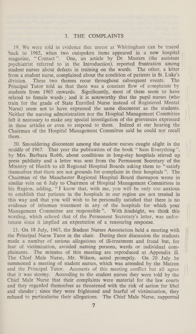 3. THE COMPLAINTS 19. We were told in evidence that unrest at Whittingham can be traced back to 1965, when two outspoken items appeared in a new hospital , magazine, “Contact”. One, an article by Dr. Masters (the assistant psychiatrist referred to in the Introduction), reported frustration among student nurses about defects in training on the wards. The other, a letter from a student nurse, complained about the condition of patients in St. Luke’s division. These two themes recur throughout subsequent events. The Principal Tutor told us that there was a constant flow of complaints by students from 1965 onwards. Significantly, most of these seem to have related to female wards; and it is noteworthy that the pupil nurses (who train for the grade of State Enrolled Nurse instead of Registered Mental Nurse) seem not to have expressed the same discontent as the students. Neither the nursing administration nor the Hospital Management Committee felt it necessary to make any special investigation of the grievances expressed in these articles or even to respond to them. Indeed at our hearing the Chairman of the Hospital Management Committee said he could not recall them. 20. Smouldering discontent among the student nurses caught alight in the middle of 1967. That year the publication of the book “Sans Everything ”, by Mrs. Barbara Robb, about conditions in long-stay hospitals stirred up press publicity and a letter was sent from the Permanent Secretary of the Ministry of Health to all Regional Hospital Boards asking them to “ satisfy themselves that there are not grounds for complaint in their hospitals ”. The Chairman of the Manchester Regional Hospital Board thereupon wrote in similar vein on 6 July to Chairmen of Hospital Management Committees in his Region, adding, “I know that, with me, you will be only too anxious to establish that patients in the hospitals in our region are not treated in this way and that you will wish to be personally satisfied that there is no evidence of inhuman treatment in any of the hospitals for which your Management Committee are responsible”. With hindsight, we think this wording, which echoed that of the Permanent Secretary’s letter, was unfor- tunate since it implied an expectation of a reassuring response. 21. On 18 July, 1967, the Student Nurses Association held a meeting with the Principal Nurse Tutor in the chair. During their discussion the students made a number of serious allegations of ill-treatment and fraud but, for fear of victimisation, avoided naming persons, wards or individual com- plainants. The minutes of this meeting are reproduced at Appendix II. The Chief Male Nurse, Mr. Wilson, acted promptly. On 20 July he summoned a meeting of student nurses, which was attended by the Matron and the Principal Tutor. Accounts of this meeting conflict but all agree that it was stormy. According to the student nurses they were told by the Chief Male Nurse that their complaints were material for the law courts and they regarded themselves as threatened with the risk of action for libel and slander; since they were frightened and fearful of victimisation, they refused to particularise their allegations. The Chief Male Nurse, supported