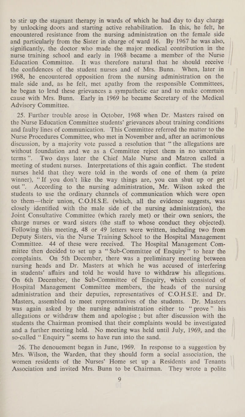 to stir up the stagnant therapy in wards of which he had day to day charge by unlocking doors and starting active rehabilitation. In this, he felt, he encountered resistance from the nursing administration on the female side and particularly from the Sister in charge of ward 16. By 1967 he was also, significantly, the doctor who made the major medical contribution in the | nurse training school and early in 1968 became a member of the Nurse || the confidences of the student nurses and of Mrs. Bunn. When, later in 1968, he encountered opposition from the nursing administration on the male side and, as he felt, met apathy from the responsible Committees, he began to lend these grievances a sympathetic ear and to make common cause with Mrs. Bunn. Early in 1969 he became Secretary of the Medical Advisory Committee. 25. Further trouble arose in October, 1968 when Dr. Masters raised on the Nurse Education Committee students’ grievances about training conditions and faulty lines of communication. This Committee referred the matter to the Nurse Procedures Committee, who met in November and, after an acrimonious discussion, by a majority vote passed a resolution that “the allegations are without foundation and we as a Committee reject them in no uncertain terms”. Two days later the Chief Male Nurse and Matron called a meeting of student nurses. Interpretations of this again conflict. The student nurses held that they were told in the words of one of them (a prize winner), “If you don’t like the way things are, you can shut up or get out”. According to the nursing administration, Mr. Wilson asked the students to use the ordinary channels of communication which were open to them—their union, C.O.H.S.E. (which, all the evidence suggests, was closely identified with the male side of the nursing administration), the Joint Consultative Committee (which rarely met) or their own seniors, the charge nurses or ward sisters (the staff to whose conduct they objected). Following this meeting, 48 or 49 letters were written, including two from Deputy Sisters, via the Nurse Training School to the Hospital Management Committee. 44 of these were received. The Hospital Management Com- mittee then decided to set up a “Sub-Committee of Enquiry” to hear the complaints. On 5th December, there was a preliminary meeting between nursing heads and Dr. Masters at which he was accused of interfering in students’ affairs and told he would have to withdraw his allegations. On 6th December, the Sub-Committee of Enquiry, which consisted of Hospital Management Committee members, the heads of the nursing administration and their deputies, representatives of C.O.H.S.E. and Dr. Masters, assembled to meet representatives of the students. Dr. Masters was again asked by the nursing administration either to “prove” his allegations or withdraw them and apologise ; but after discussion with the students the Chairman promised that their complaints would be investigated and a further meeting held. No meeting was held until July, 1969, and the so-called “‘ Enquiry ” seems to have run into the sand. 26. The denouement began in June, 1969. In response to a suggestion by Mrs. Wilson, the Warden, that they should form a social association, the | women residents of the Nurses’ Home set up a Residents and Tenants: | Association and invited Mrs. Bunn to be Chairman. They wrote a polite