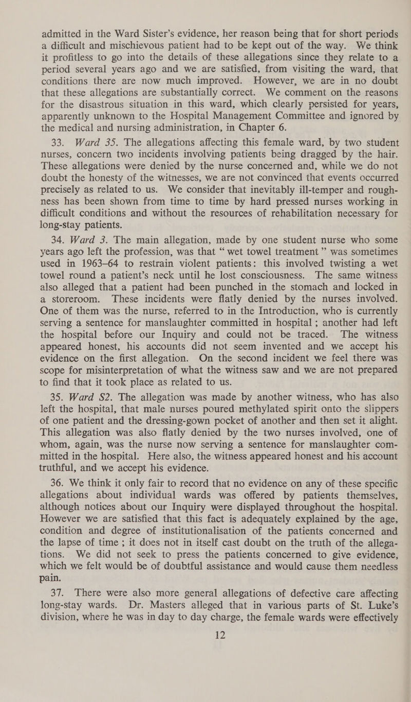 admitted in the Ward Sister’s evidence, her reason being that for short periods a difficult and mischievous patient had to be kept out of the way. We think it profitless to go into the details of these allegations since they relate to a period several years ago and we are satisfied, from visiting the ward, that conditions there are now much improved. However, we are in no doubt that these allegations are substantially correct. We comment on the reasons for the disastrous situation in this ward, which clearly persisted for years, apparently unknown to the Hospital Management Committee and ignored by the medical and nursing administration, in Chapter 6. 33. Ward 35. The allegations affecting this female ward, by two student nurses, concern two incidents involving patients being dragged by the hair. These allegations were denied by the nurse concerned and, while we do not doubt the honesty of the witnesses, we are not convinced that events occurred precisely as related to us. We consider that inevitably ill-temper and rough- ness has been shown from time to time by hard pressed nurses working in difficult conditions and without the resources of rehabilitation necessary for long-stay patients. 34. Ward 3. The main allegation, made by one student nurse who some years ago left the profession, was that “ wet towel treatment ” was sometimes used in 1963-64 to restrain violent patients: this involved twisting a wet towel round a patient’s neck until he lost consciousness. The same witness also alleged that a patient had been punched in the stomach and locked in a storeroom. These incidents were flatly denied by the nurses involved. One of them was the nurse, referred to in the Introduction, who is currently serving a sentence for manslaughter committed in hospital ; another had left the hospital before our Inquiry and could not be traced. The witness appeared honest, his accounts did not seem invented and we accept his evidence on the first allegation. On the second incident we feel there was scope for misinterpretation of what the witness saw and we are not prepared to find that it took place as related to us. 35. Ward S2. The allegation was made by another witness, who has also left the hospital, that male nurses poured methylated spirit onto the slippers of one patient and the dressing-gown pocket of another and then set it alight. This allegation was also flatly denied by the two nurses involved, one of whom, again, was the nurse now serving a sentence for manslaughter com- mitted in the hospital. Here also, the witness appeared honest and his account truthful, and we accept his evidence. 36. We think it only fair to record that no evidence on any of these specific allegations about individual wards was offered by patients themselves, although notices about our Inquiry were displayed throughout the hospital. However we are satisfied that this fact is adequately explained by the age, condition and degree of institutionalisation of the patients concerned and the lapse of time ; it does not in itself cast doubt on the truth of the allega- tions. We did not seek to press the patients concerned to give evidence, which we felt would be of doubtful assistance and would cause them needless pain. 37. There were also more general allegations of defective care affecting long-stay wards. Dr. Masters alleged that in various parts of St. Luke’s division, where he was in day to day charge, the female wards were effectively