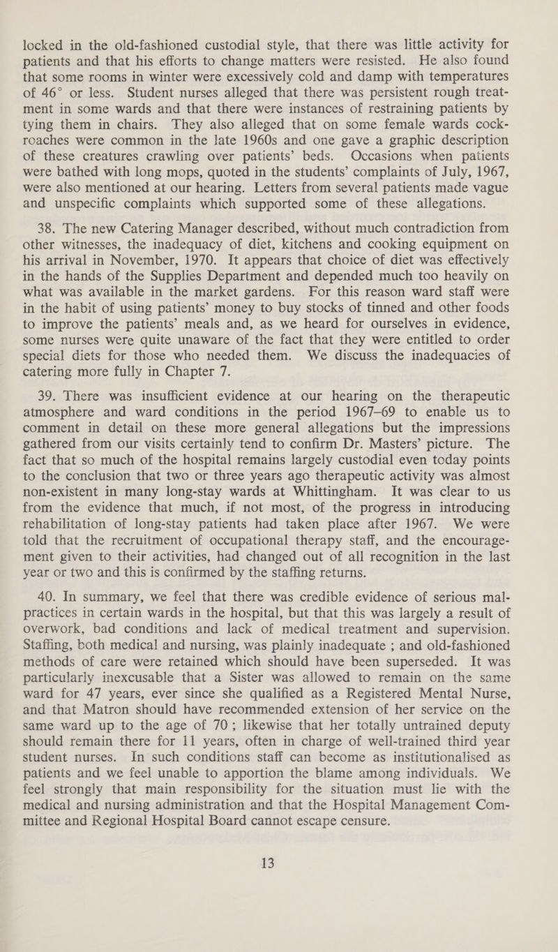 locked in the old-fashioned custodial style, that there was little activity for patients and that his efforts to change matters were resisted. He also found that some rooms in winter were excessively cold and damp with temperatures of 46° or less. Student nurses alleged that there was persistent rough treat- ment in some wards and that there were instances of restraining patients by tying them in chairs. They also alleged that on some female wards cock- roaches were common in the late 1960s and one gave a graphic description of these creatures crawling over patients’ beds. Occasions when patients were bathed with long mops, quoted in the students’ complaints of July, 1967, were also mentioned at our hearing. Letters from several patients made vague and unspecific complaints which supported some of these allegations. 38. The new Catering Manager described, without much contradiction from other witnesses, the inadequacy of diet, kitchens and cooking equipment on his arrival in November, 1970. It appears that choice of diet was effectively in the hands of the Supplies Department and depended much too heavily on what was available in the market gardens. For this reason ward staff were in the habit of using patients’ money to buy stocks of tinned and other foods to improve the patients’ meals and, as we heard for ourselves in evidence, some nurses were quite unaware of the fact that they were entitled to order special diets for those who needed them. We discuss the inadequacies of catering more fully in Chapter 7. 39. There was insufficient evidence at our hearing on the therapeutic atmosphere and ward conditions in the period 1967-69 to enable us to comment in detail on these more general allegations but the impressions gathered from our visits certainly tend to confirm Dr. Masters’ picture. The fact that so much of the hospital remains largely custodial even today points to the conclusion that two or three years ago therapeutic activity was almost non-existent in many long-stay wards at Whittingham. It was clear to us from the evidence that much, if not most, of the progress in introducing rehabilitation of long-stay patients had taken place after 1967. We were told that the recruitment of occupational therapy staff, and the encourage- ment given to their activities, had changed out of all recognition in the last year or two and this is confirmed by the staffing returns. 40. In summary, we feel that there was credible evidence of serious mal- practices in certain wards in the hospital, but that this was largely a result of overwork, bad conditions and lack of medical treatment and supervision. Staffing, both medical and nursing, was plainly inadequate ; and old-fashioned methods of care were retained which should have been superseded. It was particularly inexcusable that a Sister was allowed to remain on the same ward for 47 years, ever since she qualified as a Registered Mental Nurse, and that Matron should have recommended extension of her service on the same ward up to the age of 70; likewise that her totally untrained deputy should remain there for 11 years, often in charge of well-trained third year student nurses. In such conditions staff can become as institutionalised as patients and we feel unable to apportion the blame among individuals. We feel strongly that main responsibility for the situation must lie with the medical and nursing administration and that the Hospital Management Com- mittee and Regional Hospital Board cannot escape censure.