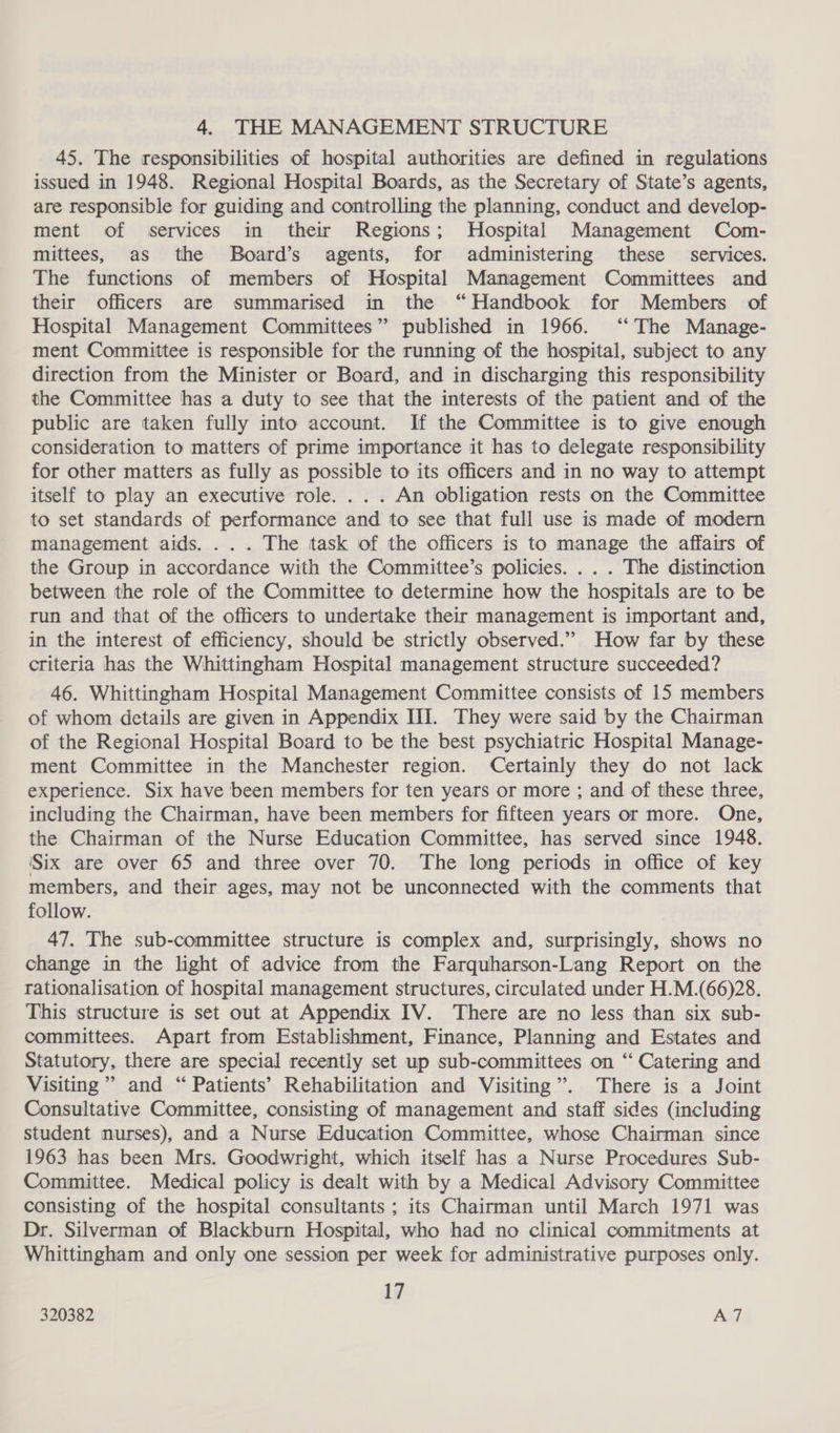4. THE MANAGEMENT STRUCTURE 45. The responsibilities of hospital authorities are defined in regulations issued in 1948. Regional Hospital Boards, as the Secretary of State’s agents, are responsible for guiding and controlling the planning, conduct and develop- ment of services in their Regions; Hospital Management Com- mittees, as the Board’s agents, for administering these _ services. The functions of members of Hospital Management Committees and their officers are summarised in the “Handbook for Members of Hospital Management Committees” published in 1966. ‘‘ The Manage- ment Committee is responsible for the running of the hospital, subject to any direction from the Minister or Board, and in discharging this responsibility the Committee has a duty to see that the interests of the patient and of the public are taken fully into account. If the Committee is to give enough consideration to matters of prime importance it has to delegate responsibility for other matters as fully as possible to its officers and in no way to attempt itself to play an executive role... . An obligation rests on the Committee to set standards of performance and to see that full use is made of modern management aids. .. . The task of the officers is to manage the affairs of the Group in accordance with the Committee’s policies. .. . The distinction between the role of the Committee to determine how the hospitals are to be run and that of the officers to undertake their management is important and, in the interest of efficiency, should be strictly observed.” How far by these criteria has the Whittingham Hospital management structure succeeded? 46. Whittingham Hospital Management Committee consists of 15 members of whom details are given in Appendix III. They were said by the Chairman of the Regional Hospital Board to be the best psychiatric Hospital Manage- ment Committee in the Manchester region. Certainly they do not lack experience. Six have been members for ten years or more ; and of these three, including the Chairman, have been members for fifteen years or more. One, the Chairman of the Nurse Education Committee, has served since 1948. ‘Six are over 65 and three over 70. The long periods in office of key members, and their ages, may not be unconnected with the comments that follow. 47. The sub-committee structure is complex and, surprisingly, shows no change in the light of advice from the Farquharson-Lang Report on the rationalisation of hospital management structures, circulated under H.M.(66)28. This structure is set out at Appendix IV. There are no less than six sub- committees. Apart from Establishment, Finance, Planning and Estates and Statutory, there are special recently set up sub-committees on “ Catering and Visiting’ and “ Patients’ Rehabilitation and Visiting”. There is a Joint Consultative Committee, consisting of management and staff sides (including student nurses), and a Nurse Education Committee, whose Chairman since 1963 has been Mrs. Goodwright, which itself has a Nurse Procedures Sub- Committee. Medical policy is dealt with by a Medical Advisory Committee consisting of the hospital consultants ; its Chairman until March 1971 was Dr. Silverman of Blackburn Hospital, who had no clinical commitments at Whittingham and only one session per week for administrative purposes only. 17