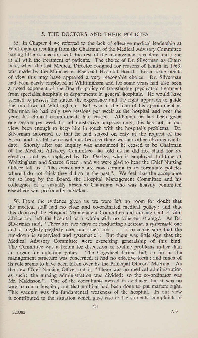 5. THE DOCTORS AND THEIR POLICIES 55. In Chapter 4 we referred to the lack of effective medical leadership at Whittingham resulting from the Chairman of the Medical Advisory Committee having little connection with the rest of the management structure and none at all with the treatment of patients. The choice of Dr. Silverman as Chair- man, when the last Medical Director resigned for reasons of health in 1963, was made by the Manchester Regional Hospital Board. From some points of view this may have appeared a very reasonable choice. Dr. Silverman had been partly employed at Whittingham and for some years had also been a noted exponent of the Board’s policy of transferring psychiatric treatment from specialist hospitals to departments in general hospitals. He would have seemed to possess the status, the experience and the right approach to guide the run-down of Whittingham. But even at the time of his appointment as Chairman he had only two sessions per week at the hospital and over the years his clinical commitments had ceased. Although he has been given one session per week for administrative purposes only, this has not, in our view, been enough to keep him in touch with the hospital’s problems. Dr. Silverman informed us that he had stayed on only at the request of the Board and his fellow consultants because there was no other obvious candi- date. Shortly after our Inquiry was announced he ceased to be Chairman of the Medical Advisory Committee—he told us he did not stand for re- election—and was replaced by Dr. Oakley, who is employed full-time at Whittingham and Sharoe Green ; and we were glad to hear the Chief Nursing Officer tell us, “The consultants are now coming in to formulate policies where I do not think they did so in the past”. We feel that the acceptance for so long by the Board, the Hospital Management Committee and his colleagues of a virtually absentee Chairman who was heavily committed elsewhere was profoundly mistaken. 56. From the evidence given us we were left no room for doubt that the medical staff had no clear and co-ordinated medical policy ; and that this deprived the Hospital Management Committee and nursing staff of vital advice and left the hospital as a whole with no coherent strategy. As Dr. Silverman said, “ There are two ways of conducting a retreat, a systematic one and a higgledy-piggledy one, and one’s job. . . is to make sure that the run-down is supervised and systematic”. But there was little sign that the Medical Advisory Committee were exercising generalship of this kind. The Committee was a forum for discussion of routine problems rather than an organ for initiating policy. The Cogwheel turned but, so far as the management structure was concerned, it had no effective teeth ; and much of its role seems to have been taken over by the Principal Officers’ Meeting. As the new Chief Nursing Officer put it, “ There was no medical administration as such: the nursing administration was divided: so the co-ordinator was Mr. Makinson”. One of the consultants agreed in evidence that it was no way to run a hospital, but that nothing had been done to put matters right. This vacuum was the fundamental weakness of the hospital. In our view it contributed to the situation which gave rise to the students’ complaints of 21