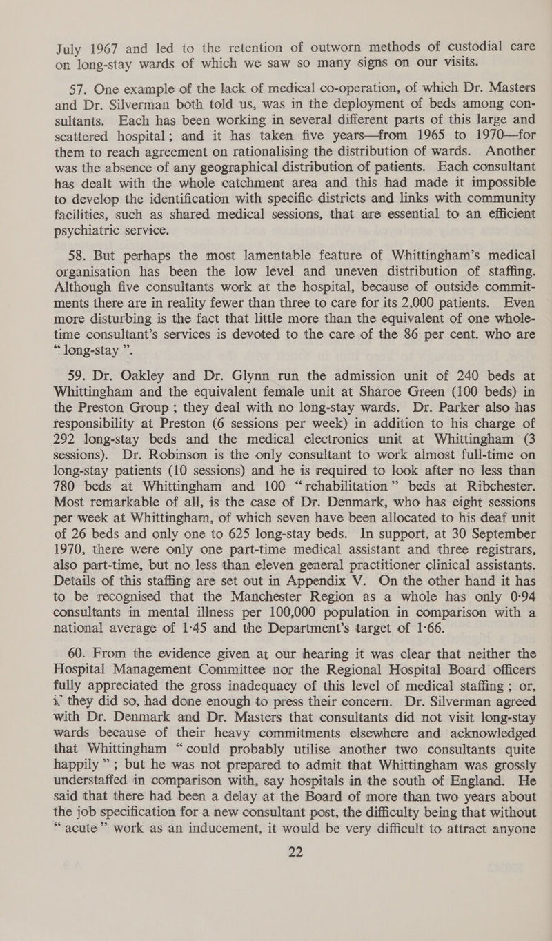 July 1967 and led to the retention of outworn methods of custodial care on long-stay wards of which we saw so many signs on our visits. 57. One example of the lack of medical co-operation, of which Dr. Masters and Dr. Silverman both told us, was in the deployment of beds among con- sultants. Each has been working in several different parts of this large and scattered hospital; and it has taken five years—from 1965 to 1970—for them to reach agreement on rationalising the distribution of wards. Another was the absence of any geographical distribution of patients. Each consultant has dealt with the whole catchment area and this had made it impossible to develop the identification with specific districts and links with community facilities, such as shared medical sessions, that are essential to an efficient psychiatric service. 58. But perhaps the most lamentable feature of Whittingham’s medical organisation has been the low level and uneven distribution of staffing. Although five consultants work at the hospital, because of outside commit- ments there are in reality fewer than three to care for its 2,000 patients. Even more disturbing is the fact that little more than the equivalent of one whole- time consultant’s services is devoted to the care of the 86 per cent. who are ““ long-stay ”. 59. Dr. Oakley and Dr. Glynn run the admission unit of 240 beds at Whittingham and the equivalent female unit at Sharoe Green (100 beds) in the Preston Group ; they deal with no long-stay wards. Dr. Parker also has responsibility at Preston (6 sessions per week) in addition to his charge of 292 long-stay beds and the medical electronics unit at Whittingham (3 sessions). Dr. Robinson is the only consultant to work almost full-time on long-stay patients (10 sessions) and he is required to look after no less than 780 beds at Whittingham and 100 “rehabilitation” beds at Ribchester. Most remarkable of all, is the case of Dr. Denmark, who has eight sessions per week at Whittingham, of which seven have been allocated to his deaf unit of 26 beds and only one to 625 long-stay beds. In support, at 30 September 1970, there were only one part-time medical assistant and three registrars, also part-time, but no less than eleven general practitioner clinical assistants. Details of this staffing are set out in Appendix V. On the other hand it has to be recognised that the Manchester Region as a whole has only 0-94 consultants in mental illness per 100,000 population in comparison with a national average of 1-45 and the Department’s target of 1-66. 60. From the evidence given at our hearing it was clear that neither the Hospital Management Committee nor the Regional Hospital Board officers fully appreciated the gross inadequacy of this level of medical staffing ; or, i, they did so, had done enough to press their concern. Dr. Silverman agreed with Dr. Denmark and Dr. Masters that consultants did not visit long-stay wards because of their heavy commitments elsewhere and acknowledged that Whittingham “could probably utilise another two consultants quite happily’; but he was not prepared to admit that Whittingham was grossly understaffed in comparison with, say hospitals in the south of England. He said that there had been a delay at the Board of more than two years about the job specification for a new consultant post, the difficulty being that without “acute” work as an inducement, it would be very difficult to attract anyone