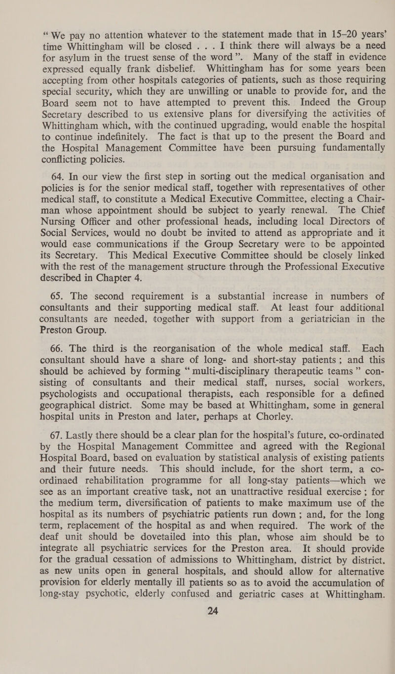 “We pay no attention whatever to the statement made that in 15-20 years’ time Whittingham will be closed ... I think there will always be a need for asylum in the truest sense of the word”. Many of the staff in evidence expressed equally frank disbelief. Whittingham has for some years been accepting from other hospitals categories of patients, such as those requiring special security, which they are unwilling or unable to provide for, and the Board seem not to have attempted to prevent this. Indeed the Group Secretary described to us extensive plans for diversifying the activities of Whittingham which, with the continued upgrading, would enable the hospital to continue indefinitely. The fact is that up to the present the Board and the Hospital Management Committee have been pursuing fundamentally conflicting policies. 64. In our view the first step in sorting out the medical organisation and policies is for the senior medical staff, together with representatives of other medical staff, to constitute a Medical Executive Committee, electing a Chair- man whose appointment should be subject to yearly renewal. The Chief Nursing Officer and other professional heads, including local Directors of Social Services, would no doubt be invited to attend as appropriate and it would ease communications if the Group Secretary were to be appointed its Secretary. This Medical Executive Committee should be closely linked with the rest of the management structure through the Professional Executive described in Chapter 4. 65. The second requirement is a substantial increase in numbers of consultants and their supporting medical staff. At least four additional consultants are needed, together with support from a geriatrician in the Preston Group. 66. The third is the reorganisation of the whole medical staff. Each consultant should have a share of long- and short-stay patients; and this should be achieved by forming “ multi-disciplinary therapeutic teams” con- sisting of consultants and their medical staff, nurses, social workers, psychologists and occupational therapists, each responsible for a defined geographical district. Some may be based at Whittingham, some in general hospital units in Preston and later, perhaps at Chorley. 67. Lastly there should be a clear plan for the hospital’s future, co-ordinated by the Hospital Management Committee and agreed with the Regional Hospital Board, based on evaluation by statistical analysis of existing patients and their future needs. This should include, for the short term, a co- ordinaed rehabilitation programme for all long-stay patients—which we see aS an important creative task, not an unattractive residual exercise ; for the medium term, diversification of patients to make maximum use of the hospital as its numbers of psychiatric patients run down ; and, for the long term, replacement of the hospital as and when required. The work of the deaf unit should be dovetailed into this plan, whose aim should be to integrate all psychiatric services for the Preston area. It should provide for the gradual cessation of admissions to Whittingham, district by district. as new units open in general hospitals, and should allow for alternative provision for elderly mentally ill patients so as to avoid the accumulation of long-stay psychotic, elderly confused and geriatric cases at Whittingham.