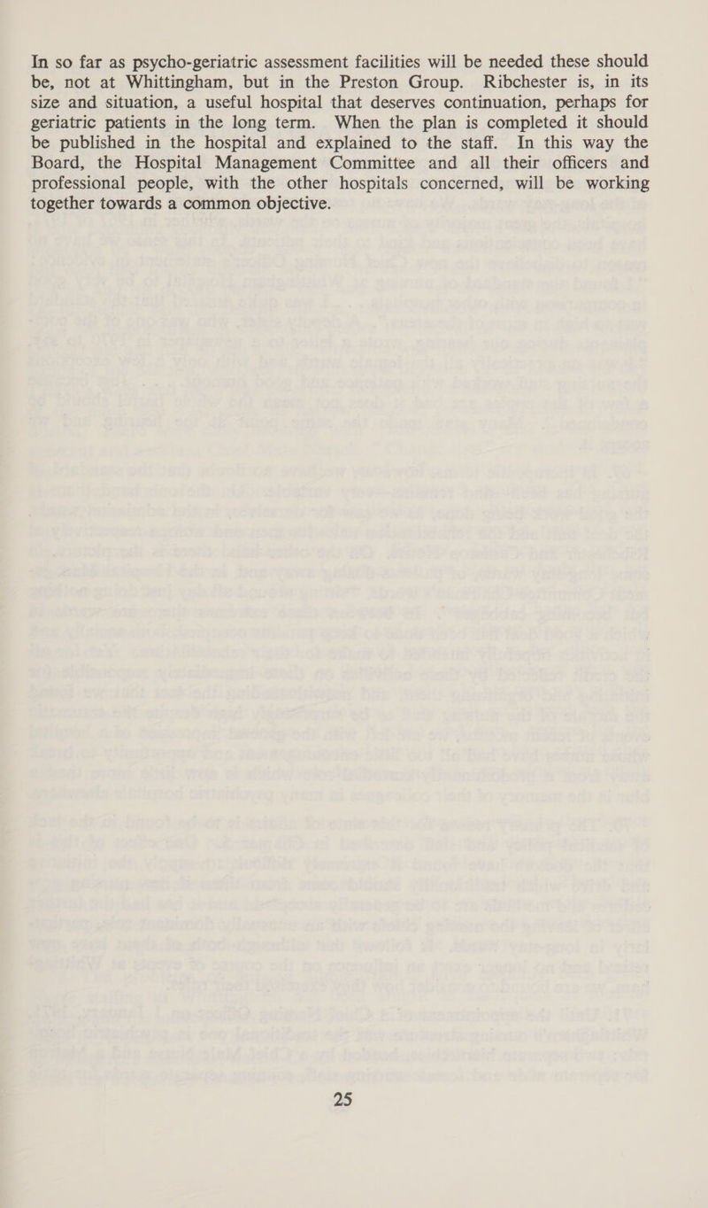 In so far as psycho-geriatric assessment facilities will be needed these should be, not at Whittingham, but in the Preston Group. Ribchester is, in its size and situation, a useful hospital that deserves continuation, perhaps for geriatric patients in the long term. When the plan is completed it should be published in the hospital and explained to the staff. In this way the Board, the Hospital Management Committee and all their officers and professional people, with the other hospitals concerned, will be working together towards a common objective.