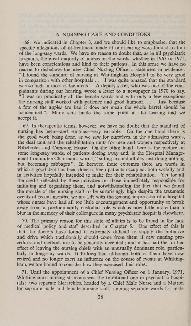6. NURSING CARE AND CONDITIONS 68. We indicated in Chapter 3, and we should like to emphasise, that the specific allegations of ill-treatment made at our hearing were limited to four of the long-stay wards. We have no reason to doubt that, as in all psychiatric hospitals, the great majority of nurses on the wards, whether in 1967 or 1971, have been conscientious and kind to their patients. In this sense we have no reason to disbelieve the new Chief Nursing Officer’s statement in evidence: “I found the standard of nursing at Whittingham Hospital to be very good in comparison with other hospitals ...1 was quite amazed that the standard was so high in most of the areas”. A deputy sister, who was one of the com- plainants during our hearing, wrote a letter to a newspaper in 1970 to say, “I was on practically all the female wards and with only a few exceptions the nursing staff worked with patience and good humour. ... Just because a few of the apples are bad it does not mean the whole barrel should be condemned”. Many staff made the same point at the hearing and we accept it. 69. In therapeutic terms, however, we have no doubt that the standard of nursing has been—and remains—very variable. On the one hand there is the good work being done, as we saw for ourselves, in the admission wards, the deaf unit and the rehabilitation units for men and women respectively at Ribchester and Cameron House. On the other hand there is the picture, in some long-stay wards, of patients dozing away and, in the Hospital Manage- ment Committee Chairman’s words, “ sitting around all day just doing nothing but becoming cabbages”. In between these extremes there are wards in which a good deal has been done to keep patients occupied, both socially and in activities hopefully intended to make for their rehabilitation. Yet for all the credit reflected by these activities on those immediately responsible for initiating and organising them, and notwithstanding the fact that we found the morale of the nursing staff to be surprisingly high despite the traumatic events of recent months, we are left with the general impression of a hospital whose nurses have had all too little encouragement and opportunity to break away from a predominantly custodial role which is now little more than a blur in the memory of their colleagues in many psychiatric hospitals elsewhere. 70. The primary reason for this state of affairs is to be found in the lack of medical policy and staff described in Chapter 5. One effect of this is that the doctors have found it extremely difficult to supply the initiative and drive which traditionally should come from them if new nursing pro- cedures and methods are to be generally accepted ; and it has had the further effect of leaving the nursing chiefs with an unusually dominant role, particu- larly in long-stay wards. It follows that although both of them have now retired and no longer exert an influence on the course of events at Whitting- ham, we are bound to consider how they exercised their roles. 71. Until the appointment of a Chief Nursing Officer on 1 January, 1971, Whittingham’s nursing structure was the traditional one in psychiatric hospi- tals: two separate hierarchies, headed by a Chief Male Nurse and a Matron for separate male and female nursing staff, running separate wards for male