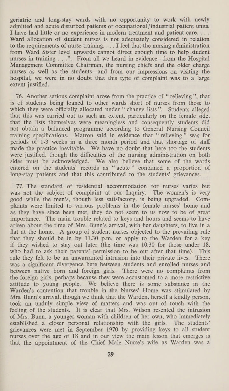 geriatric and long-stay wards with no opportunity to work with newly admitted and acute disturbed patients or occupational /industrial patient units. I have had little or no experience in modern treatment and patient care... . Ward allocation of student nurses is not adequately considered in relation to the requirements of nurse training. ...I fee] that the nursing administration from Ward Sister level upwards cannot direct enough time to help student nurses in training ...”. From all we heard in evidence—from the Hospital Management Committee Chairman, the nursing chiefs and the older charge nurses as well as the students—and from our impressions on visiting the hospital, we were in no doubt that this type of complaint was to a large extent justified. 76. Another serious complaint arose from the practice of “ relieving ’’, that is of students being loaned to other wards short of nurses from those to which they were officially allocated under “ change lists”. Students alleged that this was carried out to such an extent, particularly on the female side, that the lists themselves were meaningless and consequently students did not obtain a balanced programme according to General Nursing Council training specifications. Matron said in evidence that “relieving”? was for periods of 1-3 weeks in a three month period and that shortage of staff made the practice inevitable. We have no doubt that here too the students were justified, though the difficulties of the nursing administration on both sides must be acknowledged. We also believe that some of the wards entered on the students’ records as “acute” contained a proportion of long-stay patients and that this contributed to the students’ grievances. 77. The standard of residential accommodation for nurses varies but was not the subject of complaint at our Inquiry. The women’s is very good while the men’s, though less satisfactory, is being upgraded. Com- plaints were limited to various problems in the female nurses’ home and as they have since been met, they do not seem to us now to be of great importance. The main trouble related to keys and hours and seems to have arisen about the time of Mrs. Bunn’s arrival, with her daughters, to live in a flat at the home. A group of student nurses objected to the prevailing rule that they should be in by 11.30 p.m. or apply to the Warden for a key if they wished to stay out later (the time was 10.30 for those under 18, who had to ask their parents’ permission to be out after that time). This rule they felt to be an unwarranted intrusion into their private lives. There was a Significant divergence here between students and enrolled nurses and between native born and foreign girls. There were no complaints from the foreign girls, perhaps because they were accustomed to a more restrictive attitude to young people. We believe there is some substance in the Warden’s contention that trouble in the Nurses’ Home was stimulated by Mrs. Bunn’s arrival, though we think that the Warden, herself a kindly person, took an unduly simple view of matters and was out of touch with the feeling of the students. It is clear that Mrs. Wilson resented the intrusion of Mrs. Bunn, a younger woman with children of her own, who immediately established a closer personal relationship with the girls. The students’ grievances were met in September 1970 by providing keys to all student nurses over the age of 18 and in our view the main lesson that emerges is that the appointment of the Chief Male Nurse’s wife as Warden was a