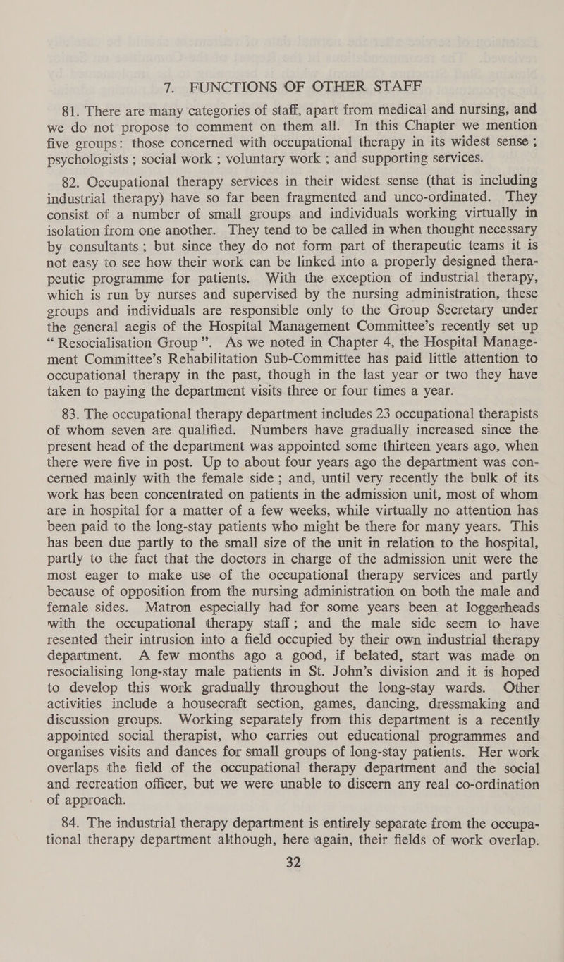 7. FUNCTIONS OF OTHER STAFF 81. There are many categories of staff, apart from medical and nursing, and we do not propose to comment on them all. In this Chapter we mention five groups: those concerned with occupational therapy in its widest sense ; psychologists ; social work ; voluntary work ; and supporting services. 82. Occupational therapy services in their widest sense (that is including industrial therapy) have so far been fragmented and unco-ordinated. They consist of a number of small groups and individuals working virtually in isolation from one another. They tend to be called in when thought necessary by consultants; but since they do not form part of therapeutic teams it is not easy to see how their work can be linked into a properly designed thera- peutic programme for patients. With the exception of industrial therapy, which is run by nurses and supervised by the nursing administration, these groups and individuals are responsible only to the Group Secretary under the general aegis of the Hospital Management Committee’s recently set up * Resocialisation Group”. As we noted in Chapter 4, the Hospital Manage- ment Committee’s Rehabilitation Sub-Committee has paid little attention to occupational therapy in the past, though in the last year or two they have taken to paying the department visits three or four times a year. 83. The occupational therapy department includes 23 occupational therapists of whom seven are qualified. Numbers have gradually increased since the present head of the department was appointed some thirteen years ago, when there were five in post. Up to about four years ago the department was con- cerned mainly with the female side; and, until very recently the bulk of its work has been concentrated on patients in the admission unit, most of whom are in hospital for a matter of a few weeks, while virtually no attention has been paid to the long-stay patients who might be there for many years. This has been due partly to the small size of the unit in relation to the hospital, partly to the fact that the doctors in charge of the admission unit were the most eager to make use of the occupational therapy services and partly because of opposition from the nursing administration on both the male and female sides. Matron especially had for some years been at loggerheads with the occupational therapy staff; and the male side seem to have resented their intrusion into a field occupied by their own industrial therapy department. A few months ago a good, if belated, start was made on resocialising long-stay male patients in St. John’s division and it is hoped to develop this work gradually throughout the long-stay wards. Other activities include a housecraft section, games, dancing, dressmaking and discussion groups. Working separately from this department is a recently appointed social therapist, who carries out educational programmes and organises visits and dances for small groups of long-stay patients. Her work overlaps the field of the occupational therapy department and the social and recreation officer, but we were unable to discern any real co-ordination of approach. 84. The industrial therapy department is entirely separate from the occupa- tional therapy department although, here again, their fields of work overlap.