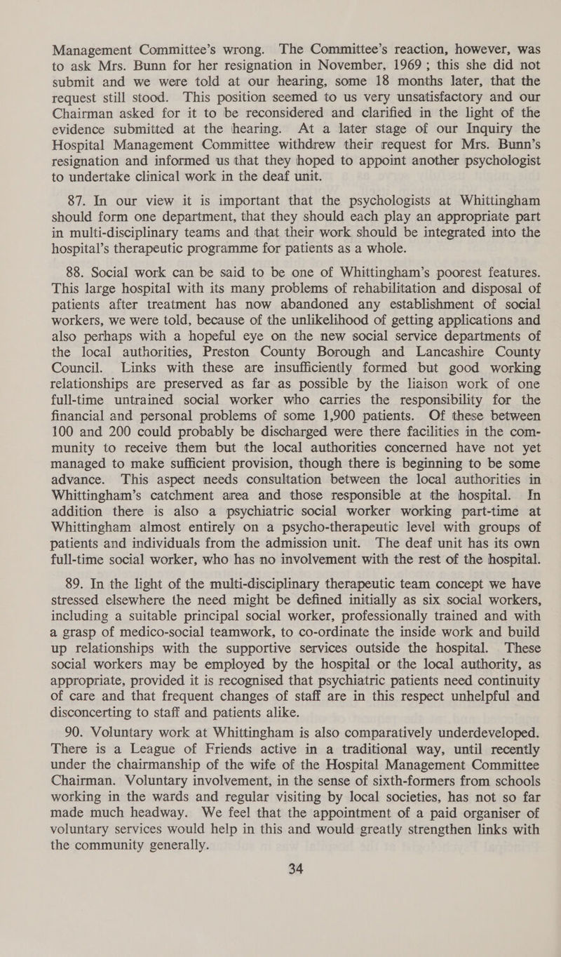 Management Committee’s wrong. The Committee’s reaction, however, was to ask Mrs. Bunn for her resignation in November, 1969; this she did not submit and we were told at our hearing, some 18 months later, that the request still stood. This position seemed to us very unsatisfactory and our Chairman asked for it to be reconsidered and clarified in the light of the evidence submitted at the hearing. At a later stage of our Inquiry the Hospital Management Committee withdrew their request for Mrs. Bunn’s resignation and informed us that they hoped to appoint another psychologist to undertake clinical work in the deaf unit. 87. In our view it is important that the psychologists at Whittingham should form one department, that they should each play an appropriate part in multi-disciplinary teams and that their work should be integrated into the hospital’s therapeutic programme for patients as a whole. 88. Social work can be said to be one of Whittingham’s poorest features. This large hospital with its many problems of rehabilitation and disposal of patients after treatment has now abandoned any establishment of social workers, we were told, because of the unlikelihood of getting applications and also perhaps with a hopeful eye on the new social service departments of the local authorities, Preston County Borough and Lancashire County Council. Links with these are insufficiently formed but good working relationships are preserved as far as possible by the liaison work of one full-time untrained social worker who carries the responsibility for the financial and personal problems of some 1,900 patients. Of these between 100 and 200 could probably be discharged were there facilities in the com- munity to receive them but the local authorities concerned have not yet managed to make sufficient provision, though there is beginning to be some advance. This aspect needs consultation between the local authorities in Whittingham’s catchment area and those responsible at the hospital. In addition there is also a psychiatric social worker working part-time at Whittingham almost entirely on a psycho-therapeutic level with groups of patients and individuals from the admission unit. The deaf unit has its own full-time social worker, who has no involvement with the rest of the hospital. 89. In the light of the multi-disciplinary therapeutic team concept we have stressed elsewhere the need might be defined initially as six social workers, including a suitable principal social worker, professionally trained and with a grasp of medico-social teamwork, to co-ordinate the inside work and build up relationships with the supportive services outside the hospital. These social workers may be employed by the hospital or the local authority, as appropriate, provided it is recognised that psychiatric patients need continuity of care and that frequent changes of staff are in this respect unhelpful and disconcerting to staff and patients alike. 90. Voluntary work at Whittingham is also comparatively underdeveloped. There is a League of Friends active in a traditional way, until recently under the chairmanship of the wife of the Hospital Management Committee Chairman. Voluntary involvement, in the sense of sixth-formers from schools working in the wards and regular visiting by local societies, has not so far made much headway. We feel that the appointment of a paid organiser of voluntary services would help in this and would greatly strengthen links with the community generally.