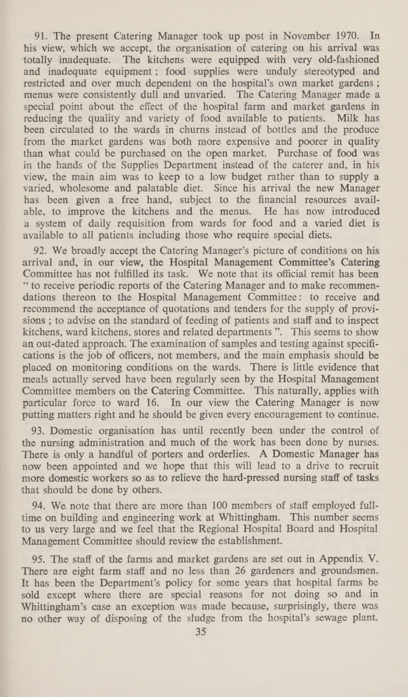 91. The present Catering Manager took up post in November 1970. In his view, which we accept, the organisation of catering on his arrival was totally inadequate. The kitchens were equipped with very old-fashioned and inadequate equipment; food supplies were unduly stereotyped and restricted and over much dependent on the hospital’s own market gardens ; menus were consistently dull and unvaried. The Catering Manager made a special point about the efiect of the hospital farm and market gardens in reducing the quality and variety of food available to patients. Milk has been circulated to the wards in churns instead of bottles and the produce from the market gardens was both more expensive and poorer in quality than what could be purchased on the open market. Purchase of food was in the hands of the Supplies Department instead of the caterer and, in his view, the main aim was to keep to a low budget rather than to supply a varied, wholesome and palatable diet. Since his arrival the new Manager has been given a free hand, subject to the financial resources avail- able, to improve the kitchens and the menus. He has now introduced a system of daily requisition from wards for food and a varied diet is available to all patients including those who require special diets. 92. We broadly accept the Catering Manager’s picture of conditions on his arrival and, in our view, the Hospital Management Committee’s Catering Committee has not fulfilled its task. We note that its official remit has been “to receive periodic reports of the Catering Manager and to make recommen- dations thereon to the Hospital Management Committee: to receive and recommend the acceptance of quotations and tenders for the supply of provi- sions ; to advise on the standard of feeding of patients and staff and to inspect kitchens, ward kitchens, stores and related departments’. This seems to show an out-dated approach. The examination of samples and testing against specifi- cations is the job of officers, not members, and the main emphasis should be placed on monitoring conditions on the wards. There is little evidence that meals actually served have been regularly seen by the Hospital Management Committee members on the Catering Committee. This naturally, applies with particular force to ward 16. In our view the Catering Manager is now putting matters right and he should be given every encouragement to continue. 93. Domestic organisation has until recently been under the control of the nursing administration and much of the work has been done by nurses. There is only a handful of porters and orderlies. A Domestic Manager has now been appointed and we hope that this will lead to a drive to recruit more domestic workers so as to relieve the hard-pressed nursing staff of tasks that should be done by others. 94. We note that there are more than 100 members of staff employed full- time on building and engineering work at Whittingham. This number seems to us very large and we feel that the Regional Hospital Board and Hospital Management Committee should review the establishment. 95. The staff of the farms and market gardens are set out in Appendix V. There are eight farm staff and no less than 26 gardeners and groundsmen. It has been the Department’s policy for some years that hospital farms be sold except where there are special reasons for not doing so and in Whittingham’s case an exception was made because, surprisingly, there was no other way of disposing of the sludge from the hospital’s sewage plant.