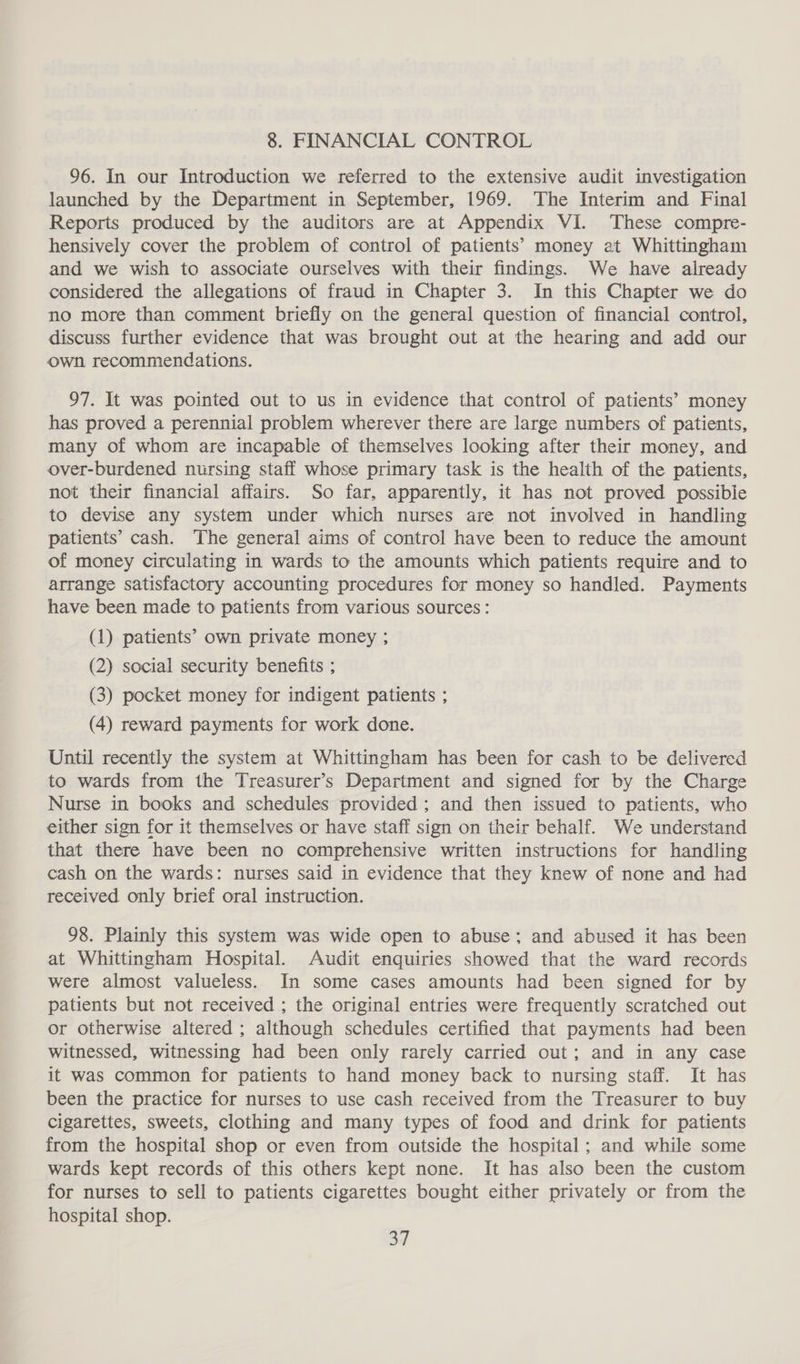 8. FINANCIAL CONTROL 96. In our Introduction we referred to the extensive audit investigation launched by the Department in September, 1969. The Interim and Final Reports produced by the auditors are at Appendix VI. These compre- hensively cover the problem of control of patients’ money at Whittingham and we wish to associate ourselves with their findings. We have already considered the allegations of fraud in Chapter 3. In this Chapter we do no more than comment briefly on the general question of financial control, discuss further evidence that was brought out at the hearing and add our own. recommendations. 97. It was pointed out to us in evidence that control of patients’ money has proved a perennial problem wherever there are large numbers of patients, many of whom are incapable of themselves looking after their money, and over-burdened nursing staff whose primary task is the health of the patients, not their financial affairs. So far, apparently, it has not proved possible to devise any system under which nurses are not involved in handling patients’ cash. The general aims of control have been to reduce the amount of money circulating in wards to the amounts which patients require and to arrange satisfactory accounting procedures for money so handled. Payments have been made to patients from various sources: (1) patients’ own private money ; (2) social security benefits ; (3) pocket money for indigent patients ; (4) reward payments for work done. Until recently the system at Whittingham has been for cash to be delivered to wards from the Treasurer’s Department and signed for by the Charge Nurse in books and schedules provided ; and then issued to patients, who either sign for it themselves or have staff sign on their behalf. We understand that there have been no comprehensive written instructions for handling cash on the wards: nurses said in evidence that they knew of none and had received only brief oral instruction. 98. Plainly this system was wide open to abuse; and abused it has been at Whittingham Hospital. Audit enquiries showed that the ward records were almost valueless. In some cases amounts had been signed for by patients but not received ; the original entries were frequently scratched out or otherwise altered ; although schedules certified that payments had been witnessed, witnessing had been only rarely carried out; and in any case it was common for patients to hand money back to nursing staff. It has been the practice for nurses to use cash received from the Treasurer to buy cigarettes, sweets, clothing and many types of food and drink for patients from the hospital shop or even from outside the hospital; and while some wards kept records of this others kept none. It has also been the custom for nurses to sell to patients cigarettes bought either privately or from the hospital shop. 3]