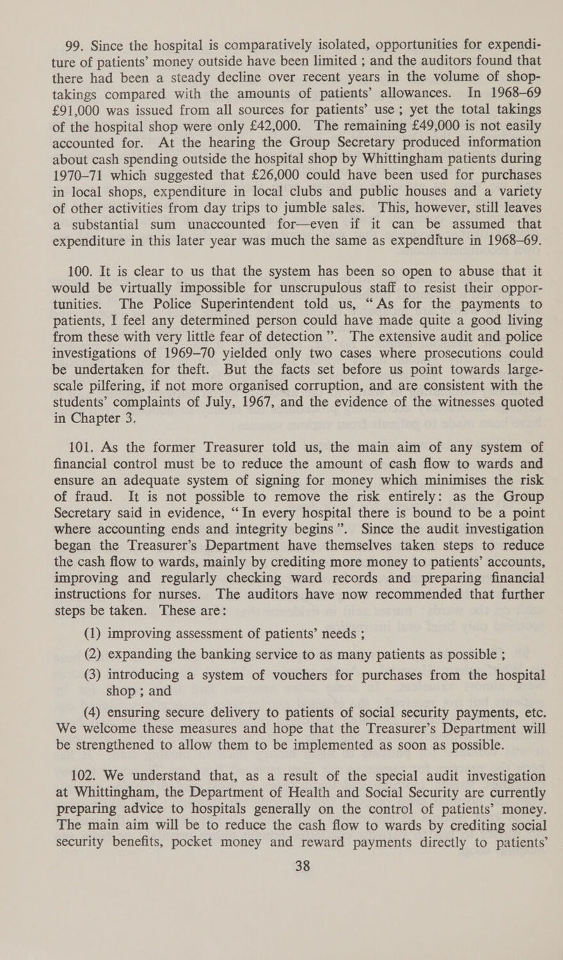 99. Since the hospital is comparatively isolated, opportunities for expendi- ture of patients’ money outside have been limited ; and the auditors found that there had been a steady decline over recent years in the volume of shop- takings compared with the amounts of patients’ allowances. In 1968-69 £91,000 was issued from all sources for patients’ use; yet the total takings of the hospital shop were only £42,000. The remaining £49,000 is not easily accounted for. At the hearing the Group Secretary produced information about cash spending outside the hospital shop by Whittingham patients during 1970-71 which suggested that £26,000 could have been used for purchases in local shops, expenditure in local clubs and public houses and a variety of other activities from day trips to jumble sales. This, however, still leaves a substantial sum unaccounted for—even if it can be assumed that expenditure in this later year was much the same as expenditure in 1968-69. 100. It is clear to us that the system has been so open to abuse that it would be virtually impossible for unscrupulous staff to resist their oppor- tunities. The Police Superintendent told us, “As for the payments to patients, I feel any determined person could have made quite a good living from these with very little fear of detection”. The extensive audit and police investigations of 1969-70 yielded only two cases where prosecutions could be undertaken for theft. But the facts set before us point towards large- scale pilfering, if not more organised corruption, and are consistent with the students’ complaints of July, 1967, and the evidence of the witnesses quoted in Chapter 3. 101. As the former Treasurer told us, the main aim of any system of financial control must be to reduce the amount of cash flow to wards and ensure an adequate system of signing for money which minimises the risk of fraud. It is not possible to remove the risk entirely: as the Group Secretary said in evidence, “In every hospital there is bound to be a point where accounting ends and integrity begins”. Since the audit investigation began the Treasurer’s Department have themselves taken steps to reduce the cash flow to wards, mainly by crediting more money to patients’ accounts, improving and regularly checking ward records and preparing financial instructions for nurses. The auditors have now recommended that further steps be taken. These are: (1) improving assessment of patients’ needs ; (2) expanding the banking service to as many patients as possible ; (3) introducing a system of vouchers for purchases from the hospital shop ; and (4) ensuring secure delivery to patients of social security payments, etc. We welcome these measures and hope that the Treasurer’s Department will be strengthened to allow them to be implemented as soon as possible. 102. We understand that, as a result of the special audit investigation at Whittingham, the Department of Health and Social Security are currently preparing advice to hospitals generally on the control of patients’ money. The main aim will be to reduce the cash flow to wards by crediting social security benefits, pocket money and reward payments directly to patients’