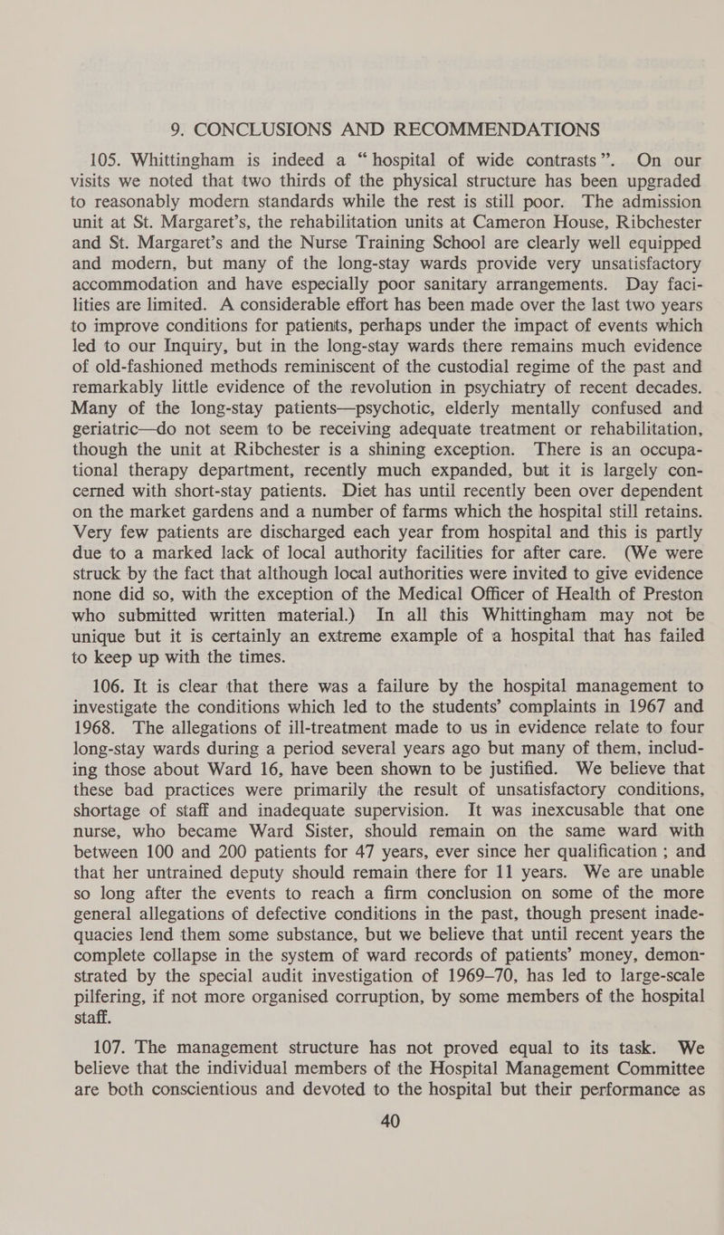 9. CONCLUSIONS AND RECOMMENDATIONS 105. Whittingham is indeed a “hospital of wide contrasts”. On our visits we noted that two thirds of the physical structure has been upgraded to reasonably modern standards while the rest is still poor. The admission unit at St. Margaret’s, the rehabilitation units at Cameron House, Ribchester and St. Margaret’s and the Nurse Training School are clearly well equipped and modern, but many of the long-stay wards provide very unsatisfactory accommodation and have especially poor sanitary arrangements. Day faci- lities are limited. A considerable effort has been made over the last two years to improve conditions for patients, perhaps under the impact of events which led to our Inquiry, but in the long-stay wards there remains much evidence of old-fashioned methods reminiscent of the custodial regime of the past and remarkably little evidence of the revolution in psychiatry of recent decades. Many of the long-stay patients—psychotic, elderly mentally confused and geriatric—do not seem to be receiving adequate treatment or rehabilitation, though the unit at Ribchester is a shining exception. There is an occupa- tional therapy department, recently much expanded, but it is largely con- cerned with short-stay patients. Diet has until recently been over dependent on the market gardens and a number of farms which the hospital still retains. Very few patients are discharged each year from hospital and this is partly due to a marked lack of local authority facilities for after care. (We were struck by the fact that although local authorities were invited to give evidence none did so, with the exception of the Medical Officer of Health of Preston who submitted written material.) In all this Whittingham may not be unique but it is certainly an extreme example of a hospital that has failed to keep up with the times. 106. It is clear that there was a failure by the hospital management to investigate the conditions which led to the students’ complaints in 1967 and 1968. The allegations of ill-treatment made to us in evidence relate to four long-stay wards during a period several years ago but many of them, includ- ing those about Ward 16, have been shown to be justified. We believe that these bad practices were primarily the result of unsatisfactory conditions, shortage of staff and inadequate supervision. It was inexcusable that one nurse, who became Ward Sister, should remain on the same ward with between 100 and 200 patients for 47 years, ever since her qualification ; and that her untrained deputy should remain there for 11 years. We are unable so long after the events to reach a firm conclusion on some of the more general allegations of defective conditions in the past, though present inade- quacies lend them some substance, but we believe that until recent years the complete collapse in the system of ward records of patients’ money, demon- strated by the special audit investigation of 1969-70, has led to large-scale pilfering, if not more organised corruption, by some members of the hospital staff. 107. The management structure has not proved equal to its task. We believe that the individual members of the Hospital Management Committee are both conscientious and devoted to the hospital but their performance as