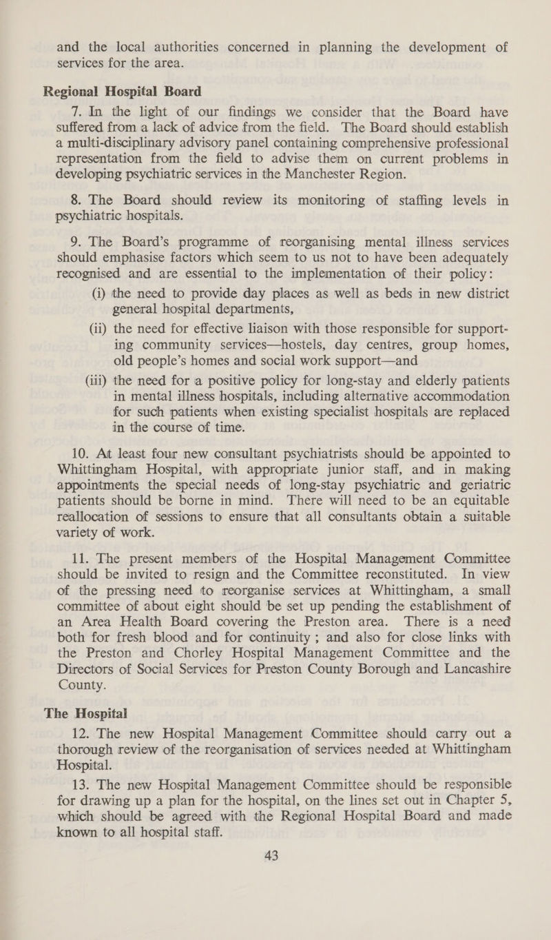 and the local authorities concerned in planning the development of services for the area. Regional Hospital Board 7. In the light of our findings we consider that the Board have suffered from a lack of advice from the field. The Board should establish a multi-disciplinary advisory panel containing comprehensive professional representation from the field to advise them on current problems in developing psychiatric services in the Manchester Region. 8. The Board should review its monitoring of staffing levels in psychiatric hospitals. 9. The Board’s programme of reorganising mental illness services should emphasise factors which seem to us not to have been adequately recognised and are essential to the implementation of their policy: (i) the need to provide day places as well as beds in new district general hospital departments, (ii) the need for effective liaison with those responsible for support- ing community services—hostels, day centres, group homes, old people’s homes and social work support—and (iii) the need for a positive policy for long-stay and elderly patients in mental illness hospitals, including alternative accommodation for such patients when existing specialist hospitals are replaced in the course of time. 10. At least four new consultant psychiatrists should be appointed to Whittingham Hospital, with appropriate junior staff, and in making appointments the special needs of long-stay psychiatric and geriatric patients should be borne in mind. There will need to be an equitable reallocation of sessions to ensure that all consultants obtain a suitable variety of work. 11. The present members of the Hospital Management Committee should be invited to resign and the Committee reconstituted. In view of the pressing need to reorganise services at Whittingham, a small committee of about eight should be set up pending the establishment of an Area Health Board covering the Preston area. There is a need both for fresh blood and for continuity ; and also for close links with the Preston and Chorley Hospital Management Committee and the Directors of Social Services for Preston County Borough and Lancashire County. The Hospital 12. The new Hospital Management Committee should carry out a thorough review of the reorganisation of services needed at Whittingham Hospital. 13. The new Hospital Management Committee should be responsible for drawing up a plan for the hospital, on the lines set out in Chapter 5, which should be agreed with the Regional Hospital Board and made known to all hospital staff.