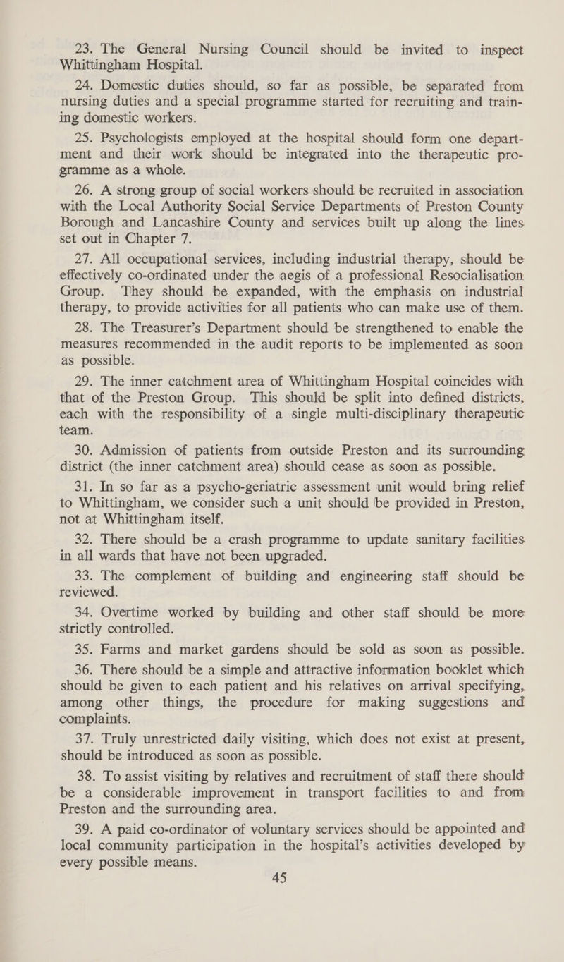 23. The General Nursing Council should be invited to inspect Whittingham Hospital. 24. Domestic duties should, so far as possible, be separated from nursing duties and a special programme started for recruiting and train- ing domestic workers. 25. Psychologists employed at the hospital should form one depart- ment and their work should be integrated into the therapeutic pro- gramme as a whole. 26. A strong group of social workers should be recruited in association with the Local Authority Social Service Departments of Preston County Borough and Lancashire County and services built up along the lines set out in Chapter 7. 27. All occupational services, including industrial therapy, should be effectively co-ordinated under the aegis of a professional Resocialisation Group. They should be expanded, with the emphasis on industrial therapy, to provide activities for all patients who can make use of them. 28. The Treasurer’s Department should be strengthened to enable the measures recommended in the audit reports to be implemented as soon as possible. 29. The inner catchment area of Whittingham Hospital coincides with that of the Preston Group. This should be split into defined districts, each with the responsibility of a single multi-disciplinary therapeutic 30. Admission of patients from outside Preston and its surrounding district (the inner catchment area) should cease as soon as possible. 31. In so far as a psycho-geriatric assessment unit would bring relief to Whittingham, we consider such a unit should be provided in Preston, not at Whittingham itself. 32. There should be a crash programme to update sanitary facilities in all wards that have not been upgraded. 33. The complement of building and engineering staff should be reviewed. 34. Overtime worked by building and other staff should be more strictly controlled. 35. Farms and market gardens should be sold as soon as possible. 36. There should be a simple and attractive information booklet which should be given to each patient and his relatives on arrival specifying, among other things, the procedure for making suggestions and complaints. 37. Truly unrestricted daily visiting, which does not exist at present, should be introduced as soon as possible. 38. To assist visiting by relatives and recruitment of staff there should be a considerable improvement in transport facilities to and from Preston and the surrounding area. 39. A paid co-ordinator of voluntary services should be appointed and local community participation in the hospital’s activities developed by every possible means.
