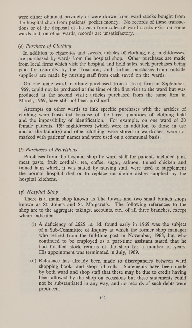 were either obtained privately or were drawn from ward stocks bought from the hospital shop from patients’ pocket money. No records of these transac- tions or of the disposal of the cash from sales of ward stocks exist on some wards and, on other wards, records are unsatisfactory. (e) Purchase of Clothing In addition to cigarettes and sweets, articles of clothing, ¢e.g., nightdresses, are purchased by wards from the hospital shop. Other purchases are made from local firms which visit the hospital and hold sales, such purchases being paid for centrally by the Treasurer, and further purchases from outside suppliers are made by nursing staff from cash saved on the wards. On one male ward, clothing purchased from a local firm in September, 1969, could not be produced at the time of the first visit to the ward but was produced at the second visit; articles purchased from the same firm in March, 1969, have still not been produced. Attempts on other wards to link specific purchases with the articles of clothing were frustrated because of the large quantities of clothing held and the impossibility of identification. For example, on one ward of 30 female patients, 159 nightdresses (which were in addition to those in use and at the laundry) and other clothing, were stored in wardrobes, were not marked with patients’ names and were used on a communal basis. (f) Purchases of Provisions Purchases from the hospital shop by ward staff for patients included jam, meat paste, fruit cordials, tea, coffee, sugar, salmon, tinned chicken and tinned ham which, it was stated by nursing staff, were used to supplement the normal hospital diet or to replace unsuitable dishes supplied by the hospital kitchens. (g) Hospital Shop There is a main shop known as The Lawns and two small branch shops known as St. John’s and St. Margaret’s. The following references to the shop are to the aggregate takings, accounts, etc., of all three branches, except where indicated. (i) A deficiency of £625 Is. Id. found early in 1969 was the subject of a Sub-Committee of Inquiry at which the former shop manager who retired from the full-time post in November, 1968, but who continued to be employed as a part-time assistant stated that he had falsified stock returns of the shop for a number of years. His appointment was terminated in July, 1969. (ii) Reference has already been made to discrepancies between ward shopping books and shop till rolls. Statements have been made by both ward and shop staff that these may be due to credit having been allowed by the shop on occasions but these statements could not be substantiated in any way, and no records of such debts were produced.