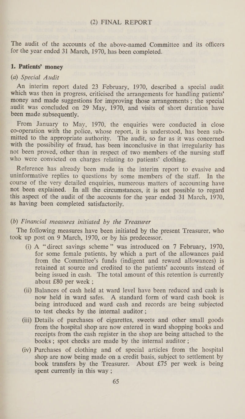 (2) FINAL REPORT The audit of the accounts of the above-named Committee and its officers for the year ended 31 March, 1970, has been completed. 1. Patients’ money (a) Special Audit An interim report dated 23 February, 1970, described a special audit which was then in progress, criticised the arrangements for handling patients’ money and made suggestions for improving those arrangements ; the special audit was concluded on 29 May, 1970, and visits of short duration have been made subsequently. From January to May, 1970, the enquiries were conducted in close co-operation with the police, whose report, it is understood, has been sub- mitted to the appropriate authority. The audit, so far as it was concerned with the possibility of fraud, has been inconclusive in that irregularity has not been proved, other than in respect of two members of the nursing staff who were convicted on charges relating ito patients’ clothing. Reference has already been made in the interim report to evasive and uninformative replies to questions by some members of the staff. In the course of the very detailed enquiries, numerous matters of accounting have not been explained. In all the circumstances, it is not possible to regard this aspect of the audit of the accounts for the year ended 31 March, 1970, as having been completed satisfactorily. (b) Financial measures initiated by the Treasurer The following measures have been initiated by the present Treasurer, who took up post on 9 March, 1970, or by his predecessor. (i) A “direct savings scheme” was introduced on 7 February, 1970, for some female patients, by which a part of the allowances paid from the Committee’s funds (indigent and reward allowances) is retained at source and credited to the patients’ accounts instead of being issued in cash. The total amount of this retention is currently about £80 per week ; (ii) Balances of cash held at ward level have been reduced and cash is now held in ward safes. A standard form of ward cash book is being introduced and ward cash and records are being subjected to test checks by the internal auditor ; (iii) Details of purchases of cigarettes, sweets and other small goods from the hospital shop are now entered in ward shopping books and receipts from the cash register in the shop are being attached to the books ; spot checks are made by the internal auditor ; (iv) Purchases of clothing and of special articles from the hospital shop are now being made on a credit basis, subject to settlement by book transfers by the Treasurer. About £75 per week is being spent currently in this way ;
