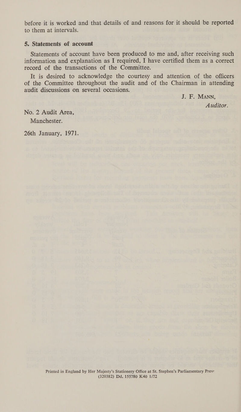before it is worked and that details of and reasons for it should be reported to them at intervals. 5. Statements of account Statements of account have been produced to me and, after receiving such information and explanation as I required, I have certified them as a correct record of the transactions of the Committee. It is desired to acknowledge the courtesy and attention of the officers of the Committee throughout the audit and of the Chairman in attending audit discussions on several occasions. J. F. MANN, Auditor. No. 2 Audit Area, Manchester. 26th January, 1971. Printed in England by Her Majesty’s Stationery Office at St. Stephen’s Parliamentary Pres< (320382) Dd. 155780 K40 1/72