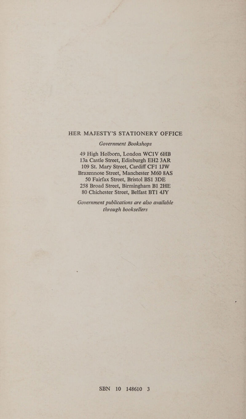 HER MAJESTY’S STATIONERY OFFICE Government Bookshops 49 High Holborn, London WC1V 6HB 13a Castle Street, Edinburgh EH2 3AR 109 St. Mary Street, Cardiff CF1 1JW Brazennose Street, Manchester M60 8AS 50 Fairfax Street, Bristol BS1 3DE 258 Broad Street, Birmingham B1 2HE 80 Chichester Street, Belfast BT1 47Y Government publications are also available through booksellers SBN 10 148610 3