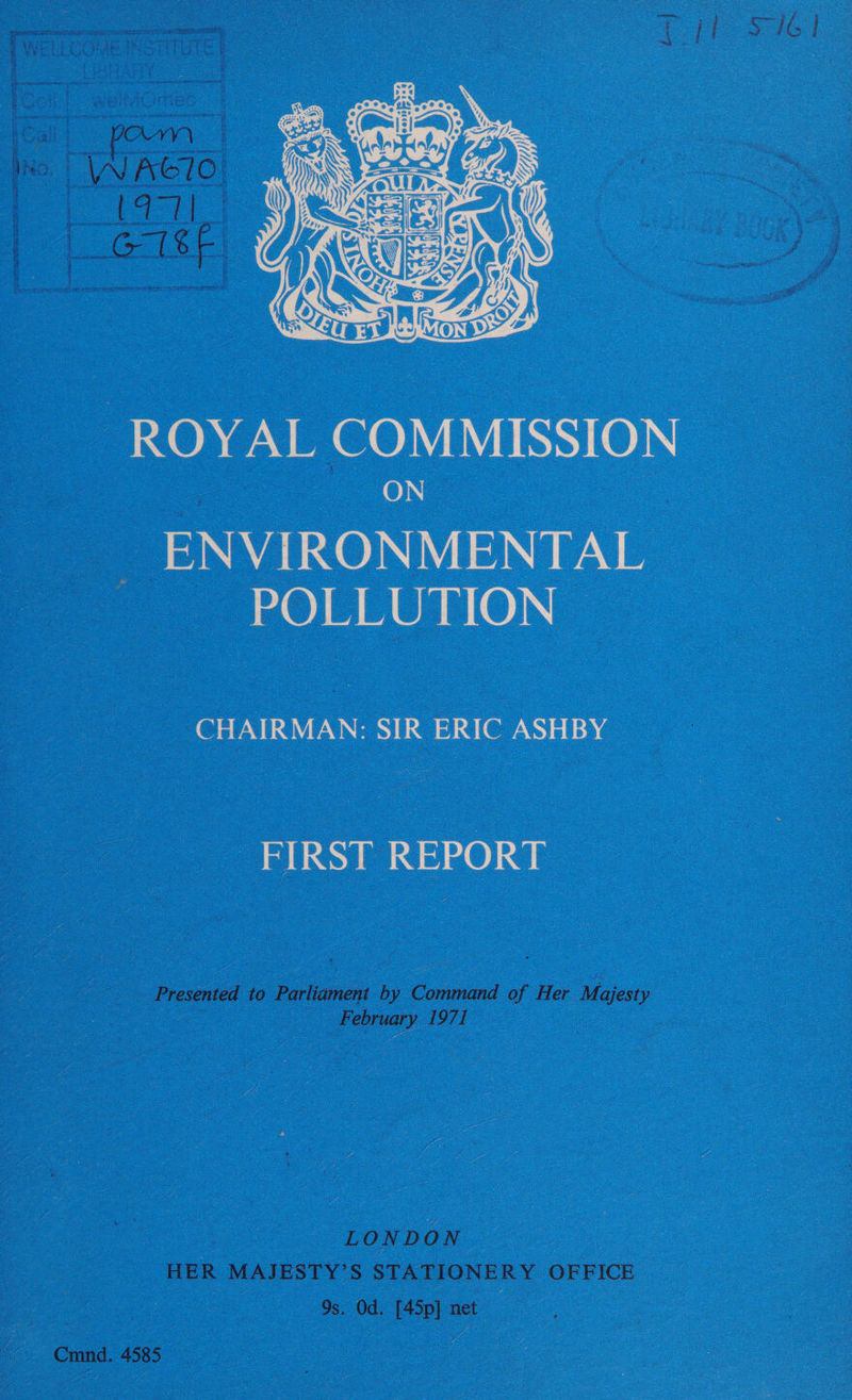 el el  ROYAL COMMISSION ON. ENVIRONMENTAL” POLLUTION = CHAIRMAN: SIR ERIC ASHBY _ FIRST REPORT Presented to Parliament by Command of Her Majesty February 1971 } — LONDON. HER MAJESTY’S STATIONERY OFFICE : 9s. Od. [45p] net os — Cmnd. 4585