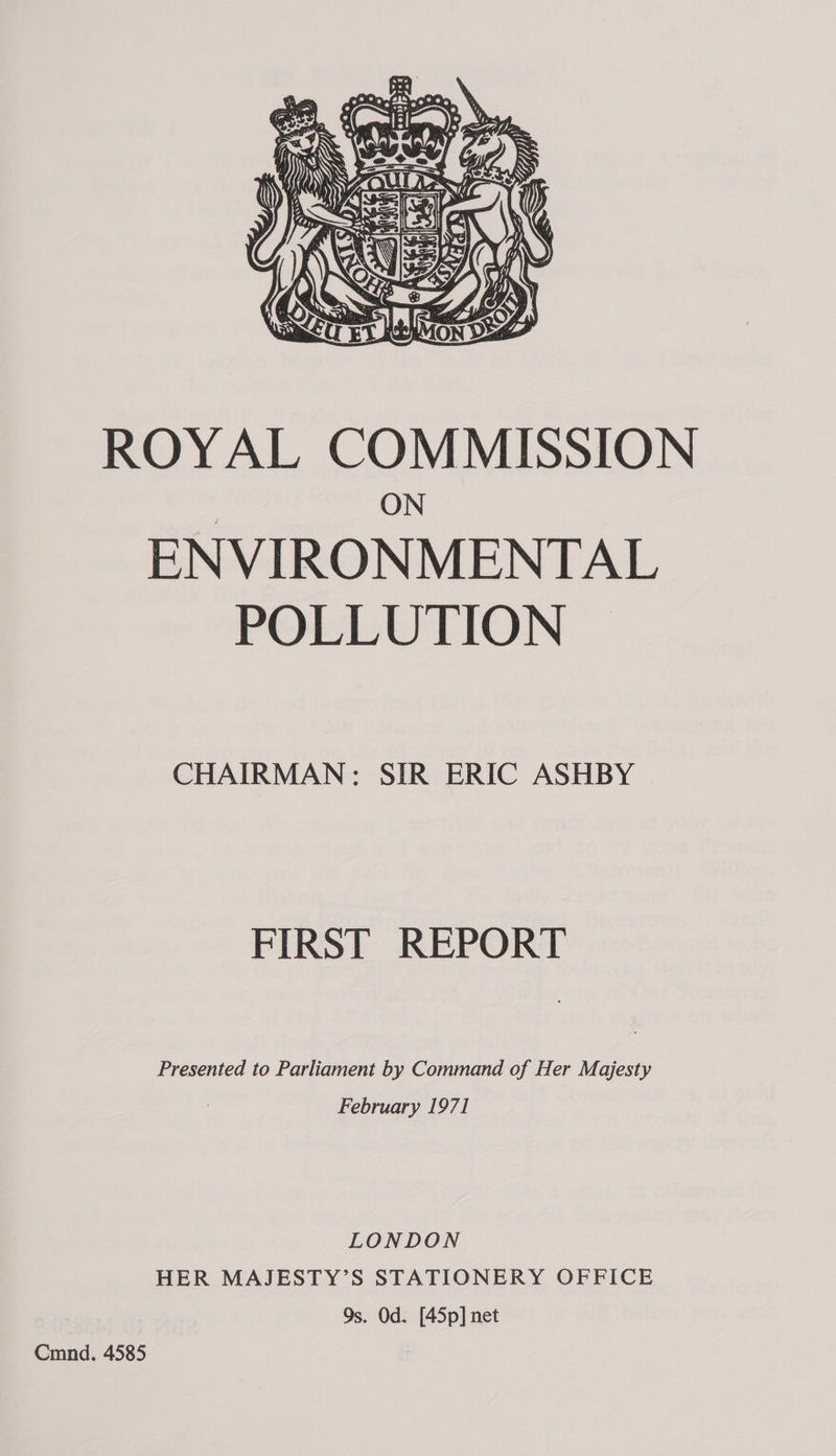  ROYAL COMMISSION ON ENVIRONMENTAL POLLUTION ~ CHAIRMAN: SIR ERIC ASHBY FIRST REPORT Presented to Parliament by Command of Her Majesty February 1971 LONDON HER MAJESTY’S STATIONERY OFFICE Qs. Od. [45p] net Cmnd. 4585