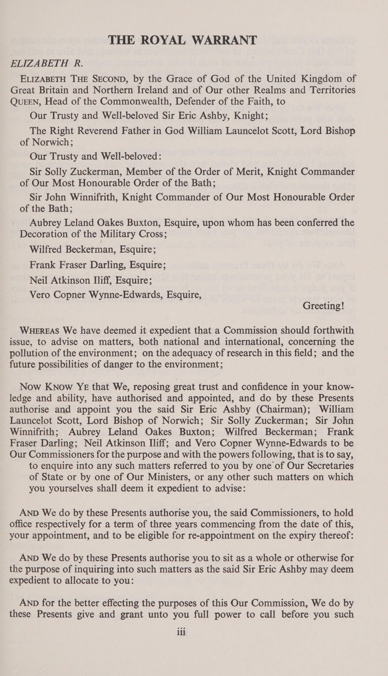 THE ROYAL WARRANT ELIZABETH R. ELIZABETH THE SECOND, by the Grace of God of the United Kingdom of Great Britain and Northern Ireland and of Our other Realms and Territories QUEEN, Head of the Commonwealth, Defender of the Faith, to Our Trusty and Well-beloved Sir Eric Ashby, Knight; The Right Reverend Father in God William Launcelot Scott, Lord Bishop of Norwich; Our Trusty and Well-beloved: Sir Solly Zuckerman, Member of the Order of Merit, Knight Commander of Our Most Honourable Order of the Bath; Sir John Winnifrith, Knight Commander of Our Most Honourable Order of the Bath; Aubrey Leland Oakes Buxton, Esquire, upon whom has been conferred the Decoration of the Military Cross; Wilfred Beckerman, Esquire; Frank Fraser Darling, Esquire; Neil Atkinson Iliff, Esquire; Vero Copner Wynne-Edwards, Esquire, Greeting! WHEREAS We have deemed it expedient that a Commission should forthwith issue, to advise on matters, both national and international, concerning the pollution of the environment; on the adequacy of research in this field; and the future possibilities of danger to the environment; Now Know YE that We, reposing great trust and confidence in your know- ledge and ability, have authorised and appointed, and do by these Presents authorise and appoint you the said Sir Eric Ashby (Chairman); William Launcelot Scott, Lord Bishop of Norwich; Sir Solly Zuckerman; Sir John Winnifrith; Aubrey Leland Oakes Buxton; Wilfred Beckerman; Frank Fraser Darling; Neil Atkinson Iliff; and Vero Copner Wynne-Edwards to be Our Commissioners for the purpose and with the powers following, that is to say, to enquire into any such matters referred to you by one of Our Secretaries of State or by one of Our Ministers, or any other such matters on which you yourselves shall deem it expedient to advise: AND We do by these Presents authorise you, the said Commissioners, to hold office respectively for a term of three years commencing from the date of this, your appointment, and to be eligible for re-appointment on the expiry thereof: AND We do by these Presents authorise you to sit as a whole or otherwise for the purpose of inquiring into such matters as the said Sir Eric Ashby may deem expedient to allocate to you: AND for the better effecting the purposes of this Our Commission, We do by these Presents give and grant unto you full power to call before you such ili