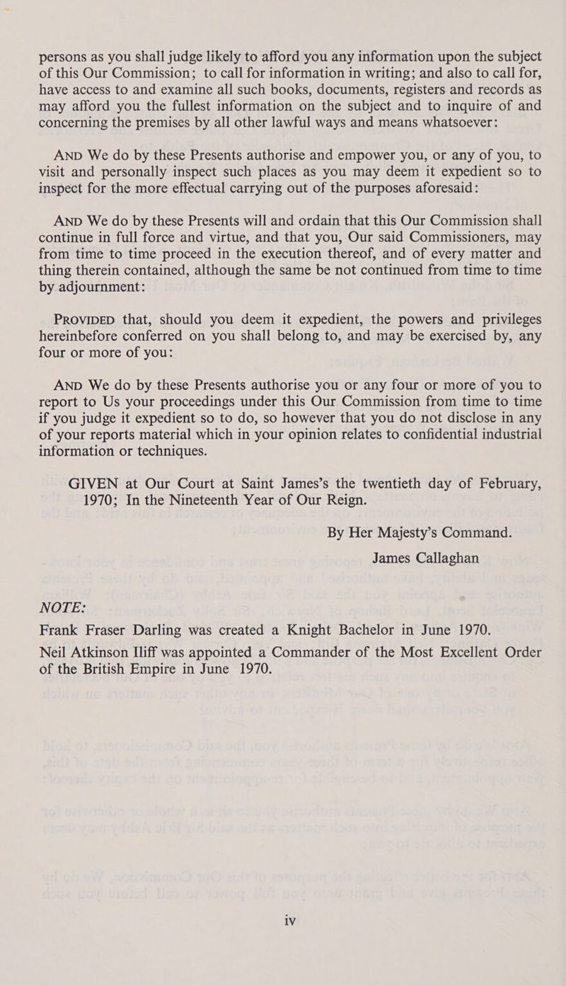 persons as you shall judge likely to afford you any information upon the subject of this Our Commission; to call for information in writing; and also to call for, have access to and examine all such books, documents, registers and records as may afford you the fullest information on the subject and to inquire of and concerning the premises by all other lawful ways and means whatsoever: AND We do by these Presents authorise and empower you, or any of you, to visit and personally inspect such places as you may deem it expedient so to inspect for the more effectual carrying out of the purposes aforesaid: AND We do by these Presents will and ordain that this Our Commission shall continue in full force and virtue, and that you, Our said Commissioners, may from time to time proceed in the execution thereof, and of every matter and thing therein contained, although the same be not continued from time to time by adjournment: PROVIDED that, should you deem it expedient, the powers and privileges hereinbefore conferred on you shall belong to, and may be exercised by, any four or more of you: AND We do by these Presents authorise you or any four or more of you to report to Us your proceedings under this Our Commission from time to time if you judge it expedient so to do, so however that you do not disclose in any of your reports material which in your opinion relates to confidential industrial information or techniques. GIVEN at Our Court at Saint James’s the twentieth day of February, 1970; In the Nineteenth Year of Our Reign. By Her Majesty’s Command. James Callaghan NOTE: Frank Fraser Darling was created a Knight Bachelor in June 1970. Neil Atkinson Iliff was appointed a Commander of the Most Excellent Order of the British Empire in June 1970.