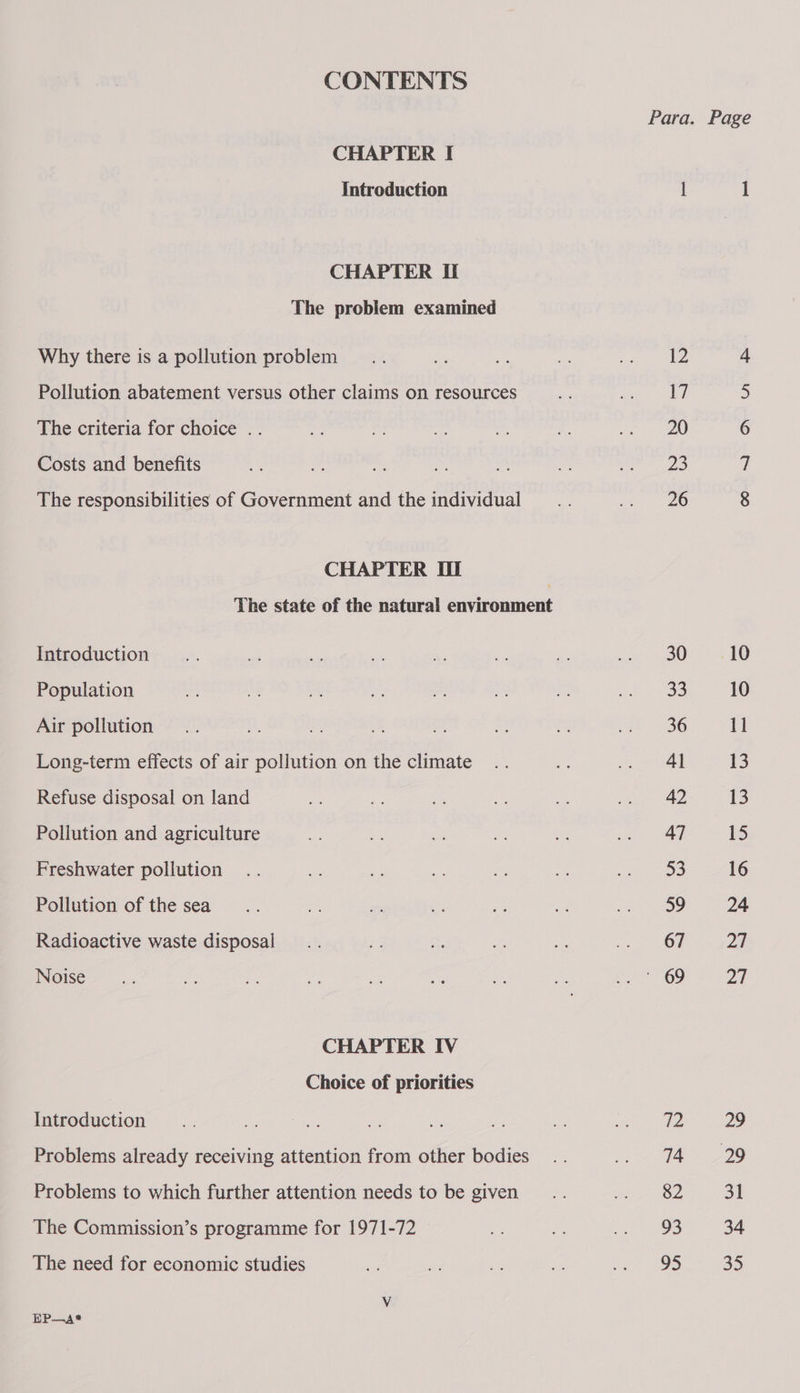 CONTENTS CHAPTER I Introduction CHAPTER If The problem examined Why there is a pollution problem Pollution abatement versus other claims on resources The criteria for choice .. Costs and benefits The responsibilities of Government and the individual CHAPTER Ul Introduction Population Air pollution Long-term effects of air poliution on the climate Refuse disposal on land Pollution and agriculture Freshwater pollution Pollution of the sea Radioactive waste disposal Noise CHAPTER IV Choice of priorities Introduction Problems already receiving attention from other bodies Problems to which further attention needs to be given The Commission’s programme for 1971-72 The need for economic studies EP—A* Para. Page | 1 12 4 17 5 20 6 23 i 26 8 30.—=—s(«d10 65) 10 36 11 41 13 42 13 47 ie) 53 16 ao 24 67 2a YE 69 27 [Pp 29 4729 82 31 93 34 95 35