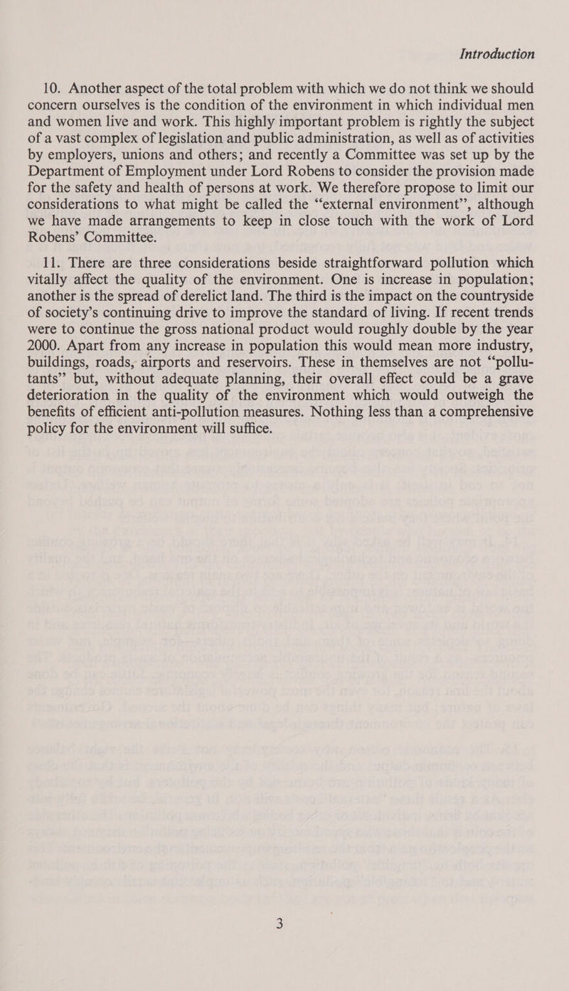 Introduction 10. Another aspect of the total problem with which we do not think we should concern ourselves is the condition of the environment in which individual men and women live and work. This highly important problem is rightly the subject of a vast complex of legislation and public administration, as well as of activities by employers, unions and others; and recently a Committee was set up by the Department of Employment under Lord Robens to consider the provision made for the safety and health of persons at work. We therefore propose to limit our considerations to what might be called the “‘external environment’’, although we have made arrangements to keep in close touch with the work of Lord Robens’ Committee. 11. There are three considerations beside straightforward pollution which vitally affect the quality of the environment. One is increase in population; another is the spread of derelict land. The third is the impact on the countryside of society’s continuing drive to improve the standard of living. If recent trends were to continue the gross national product would roughly double by the year 2000. Apart from any increase in population this would mean more industry, buildings, roads, airports and reservoirs. These in themselves are not “‘pollu- tants” but, without adequate planning, their overall effect could be a grave deterioration in the quality of the environment which would outweigh the benefits of efficient anti-pollution measures. Nothing less than a comprehensive policy for the environment will suffice.