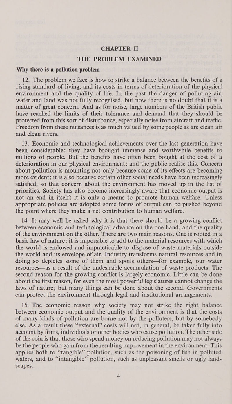 THE PROBLEM EXAMINED Why there is a pollution problem 12. The problem we face is how to strike a balance between the benefits of a rising standard of living, and its costs in terms of deterioration of the physical environment and the quality of life. In the past the danger of polluting air, water and land was not fully recognised, but now there is no doubt that it is a matter of great concern. And as for noise, large numbers of the British public have reached the limits of their tolerance and demand that they should be protected from this sort of disturbance, especially noise from aircraft and traffic. Freedom from these nuisances is as much valued by some people as are clean air and clean rivers. 13. Economic and technological achievements over the last generation have been considerable: they have brought immense and worthwhile benefits to millions of people. But the benefits have often been bought at the cost of a deterioration in our physical environment; and the public realise this. Concern about pollution is mounting not only because some of its effects are becoming more evident; it is also because certain other social needs have been increasingly satisfied, so that concern about the environment has moved up in the list of priorities. Society has also become increasingly aware that economic output is not an end in itself: it is only a means to promote human welfare. Unless appropriate policies are adopted some forms of output can be pushed beyond the point where they make a net contribution to human welfare. 14. It may well be asked why it is that there should be a growing conflict between economic and technological advance on the one hand, and the quality of the environment on the other. There are two main reasons. One is rooted in a basic law of nature: it is impossible to add to the material resources with which the world is endowed and impracticable to dispose of waste materials outside the world and its envelope of air. Industry transforms natural resources and in doing so depletes some of them and spoils others—for example, our water resources—as a result of the undesirable accumulation of waste products. The second reason for the growing conflict is largely economic. Little can be done about the first reason, for even the most powerful legislatures cannot change the laws of nature; but many things can be done about the second. Governments can protect the environment through legal and institutional arrangements. 15. The economic reason why society may not strike the right balance between economic output and the quality of the environment is that the costs of many kinds of pollution are borne not by the polluters, but by somebody else. As a result these “‘external’’ costs will not, in general, be taken fully into account by firms, individuals or other bodies who cause pollution. The other side of the coin is that those who spend money on reducing pollution may not always be the people who gain from the resulting improvement in the environment. This applies both to “tangible” pollution, such as the poisoning of fish in polluted waters, and to “intangible” pollution, such as unpleasant smells or ugly land- scapes.