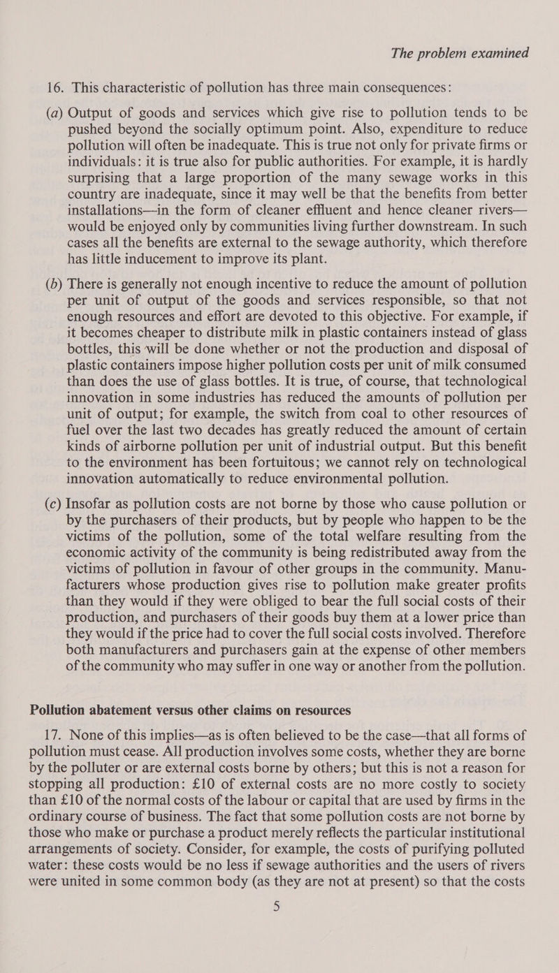 16. This characteristic of pollution has three main consequences: (a) Output of goods and services which give rise to pollution tends to be pushed beyond the socially optimum point. Also, expenditure to reduce pollution will often be inadequate. This is true not only for private firms or individuals: it is true also for public authorities. For example, it is hardly surprising that a large proportion of the many sewage works in this country are inadequate, since it may well be that the benefits from better installations—in the form of cleaner effluent and hence cleaner rivers— would be enjoyed only by communities living further downstream. In such cases all the benefits are external to the sewage authority, which therefore has little inducement to improve its plant. (b) There is generally not enough incentive to reduce the amount of pollution per unit of output of the goods and services responsible, so that not enough resources and effort are devoted to this objective. For example, if it becomes cheaper to distribute milk in plastic containers instead of glass bottles, this will be done whether or not the production and disposal of plastic containers impose higher pollution costs per unit of milk consumed than does the use of glass bottles. It is true, of course, that technological innovation in some industries has reduced the amounts of pollution per unit of output; for example, the switch from coal to other resources of fuel over the last two decades has greatly reduced the amount of certain kinds of airborne pollution per unit of industrial output. But this benefit to the environment has been fortuitous; we cannot rely on technological innovation automatically to reduce environmental pollution. (c) Insofar as pollution costs are not borne by those who cause pollution or by the purchasers of their products, but by people who happen to be the victims of the pollution, some of the total welfare resulting from the economic activity of the community is being redistributed away from the victims of pollution in favour of other groups in the community. Manu- facturers whose production gives rise to pollution make greater profits than they would if they were obliged to bear the full social costs of their production, and purchasers of their goods buy them at a lower price than they would if the price had to cover the full social costs involved. Therefore both manufacturers and purchasers gain at the expense of other members of the community who may suffer in one way or another from the pollution. Pollution abatement versus other claims on resources 17. None of this implies—as is often believed to be the case—that all forms of pollution must cease. All production involves some costs, whether they are borne by the polluter or are external costs borne by others; but this is not a reason for stopping all production: £10 of external costs are no more costly to society than £10 of the normal costs of the labour or capital that are used by firms in the ordinary course of business. The fact that some pollution costs are not borne by those who make or purchase a product merely reflects the particular institutional arrangements of society. Consider, for example, the costs of purifying polluted water: these costs would be no less if sewage authorities and the users of rivers were united in some common body (as they are not at present) so that the costs