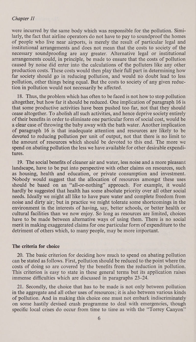 were incurred by the same body which was responsible for the pollution. Simi- larly, the fact that airline operators do not have to pay to soundproof the homes of people who live near airports, is merely the result of particular legal and institutional arrangements and does not mean that the costs to society of the necessary soundproofing are any greater. Alternative legal or institutional arrangements could, in principle, be made to ensure that the costs of pollution caused by noise did enter into the calculations of the polluters like any other production costs. These costs would then play their full part in determining how far society should go in reducing pollution, and would no doubt lead to less pollution, other things being equal. But the costs to society of any given reduc- tion in pollution would not necessarily be affected. 18. Thus, the problem which has often to be faced is not how to stop pollution altogether, but how far it should be reduced. One implication of paragraph 16 is that some productive activities have been pushed too far, not that they should cease altogether. To abolish all such activities, and hence deprive society entirely of their benefits in order to eliminate one particular form of social cost, would be a Clear case of throwing the baby away with the bath water. Another implication of paragraph 16 is that inadequate attention and resources are likely to be devoted to reducing pollution per unit of output, not that there is no limit to the amount of resources which should be devoted to this end. The more we spend on abating pollution the less we have available for other desirable expendi- tures. 19. The social benefits of cleaner air and water, less noise and a more pleasant landscape, have to be put into perspective with other claims on resources, such as housing, health and education, or private consumption and investment. Nobody would suggest that the allocation of resources amongst these uses should be based on an “all-or-nothing’” approach. For example, it would hardly be suggested that health has some absolute priority over all other social needs. Ideally we might all like to have pure water and complete freedom from noise and dirty air; but in practice we might tolerate some shortcomings in the environment in the interests of having, say, better schools, or better health or cultural facilities than we now enjoy. So long as resources are limited, choices have to be made between alternative ways of using them. There is no social merit in making exaggerated claims for one particular form of expenditure to the detriment of others which, to many people, may be more important. The criteria for choice 20. The basic criterion for deciding how much to spend on abating pollution can be stated as follows. First, pollution should be reduced to the point where the costs of doing so are covered by the benefits from the reduction in pollution. This criterion is easy to state in these general terms but its application raises immense difficulties which are discussed in paragraphs 23-24. 21. Secondly, the choice that has to be made is not only between pollution in the aggregate and all other uses of resources; it is also between various kinds of pollution. And in making this choice one must not embark indiscriminately on some hastily devised crash programme to deal with emergencies, though specific local crises do occur from time to time as with the ““Torrey Canyon”