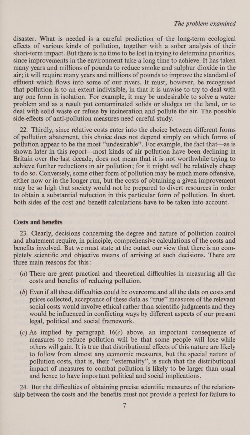 disaster. What is needed is a careful prediction of the long-term ecological effects of various kinds of pollution, together with a sober analysis of their short-term impact. But there is no time to be lost in trying to determine priorities, since improvements in the environment take a long time to achieve. It has taken many years and millions of pounds to reduce smoke and sulphur dioxide in the air; it will require many years and millions of pounds to improve the standard of effluent which flows into some of our rivers. It must, however, be recognised that pollution is to an extent indivisible, in that it is unwise to try to deal with any one form in isolation. For example, it may be undesirable to solve a water problem and as a result put contaminated solids or sludges on the land, or to deal with solid waste or refuse by incineration and pollute the air. The possible side-effects of anti-pollution measures need careful study. 22. Thirdly, since relative costs enter into the choice between different forms of pollution abatement, this choice does not depend simply on which forms of pollution appear to be the most “‘undesirable’’. For example, the fact that—as is shown later in this report—most kinds of air pollution have been declining in Britain over the last decade, does not mean that it is not worthwhile trying to achieve further reductions in air pollution; for it might well be relatively cheap to do so. Conversely, some other form of pollution may be much more offensive, either now or in the longer run, but the costs of obtaining a given improvement may be so high that society would not be prepared to divert resources in order to obtain a substantial reduction in this particular form of pollution. In short, both sides of the cost and benefit calculations have to be taken into account. Costs and benefits 23. Clearly, decisions concerning the degree and nature of pollution control and abatement require, in principle, comprehensive calculations of the costs and benefits involved. But we must state at the outset our view that there is no com- pletely scientific and objective means of arriving at such decisions. There are three main reasons for this: (a) There are great practical and theoretical difficulties in measuring all the costs and benefits of reducing pollution. (b) Even if all these difficulties could be overcome and all the data on costs and prices collected, acceptance of these data as “‘true’’ measures of the relevant social costs would involve ethical rather than scientific judgments and they would be influenced in conflicting ways by different aspects of our present legal, political and social framework. (c) As implied by paragraph 16(c) above, an important consequence of measures to reduce pollution will be that some people will lose while others will gain. It is true that distributional effects of this nature are likely to follow from almost any economic measures, but the special nature of pollution costs, that is, their “‘externality’’, is such that the distributional impact of measures to combat pollution is likely to be larger than usual and hence to have important political and social implications. 24. But the difficulties of obtaining precise scientific measures of the relation- ship between the costs and the benefits must not provide a pretext for failure to