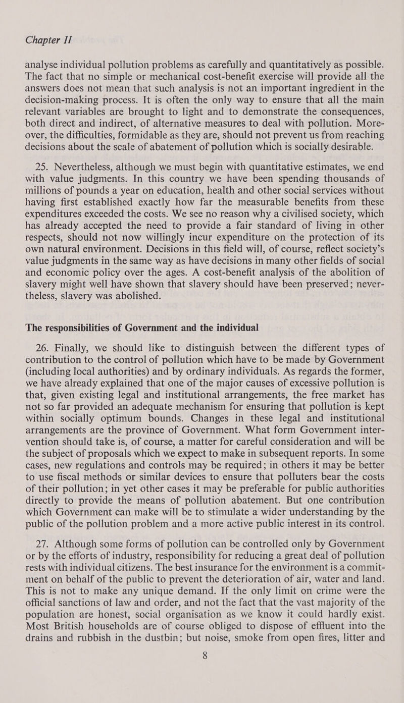 analyse individual pollution problems as carefully and quantitatively as possible. The fact that no simple or mechanical cost-benefit exercise will provide all the answers does not mean that such analysis is not an important ingredient in the decision-making process. It is often the only way to ensure that all the main relevant variables are brought to light and to demonstrate the consequences, both direct and indirect, of alternative measures to deal with pollution. More- over, the difficulties, formidable as they are, should not prevent us from reaching decisions about the scale of abatement of pollution which is socially desirable. 25. Nevertheless, although we must begin with quantitative estimates, we end with value judgments. In this country we have been spending thousands of millions of pounds a year on education, health and other social services without having first established exactly how far the measurable benefits from these expenditures exceeded the costs. We see no reason why a civilised society, which has already accepted the need to provide a fair standard of living in other respects, should not now willingly incur expenditure on the protection of its own natural environment. Decisions in this field will, of course, reflect society’s value judgments in the same way as have decisions in many other fields of social and economic policy over the ages. A cost-benefit analysis of the abolition of slavery might well have shown that slavery should have been preserved ; never- theless, slavery was abolished. The responsibilities of Government and the individual 26. Finally, we should like to distinguish between the different types of contribution to the control of pollution which have to be made by Government (including local authorities) and by ordinary individuals. As regards the former, we have already explained that one of the major causes of excessive pollution is that, given existing legal and institutional arrangements, the free market has not so far provided an adequate mechanism for ensuring that pollution is kept within socially optimum bounds. Changes in these legal and institutional arrangements are the province of Government. What form Government inter- vention should take is, of course, a matter for careful consideration and will be the subject of proposals which we expect to make in subsequent reports. In some cases, new regulations and controls may be required; in others it may be better to use fiscal methods or similar devices to ensure that polluters bear the costs of their pollution; in yet other cases it may be preferable for public authorities directly to provide the means of pollution abatement. But one contribution which Government can make will be to stimulate a wider understanding by the public of the pollution problem and a more active public interest in its control. 27. Although some forms of pollution can be controlled only by Government or by the efforts of industry, responsibility for reducing a great deal of pollution rests with individual citizens. The best insurance for the environment is a commit- ment on behalf of the public to prevent the deterioration of air, water and land. This is not to make any unique demand. If the only limit on crime were the official sanctions of law and order, and not the fact that the vast majority of the population are honest, social organisation as we know it could hardly exist. Most British households are of course obliged to dispose of effluent into the drains and rubbish in the dustbin; but noise, smoke from open fires, litter and