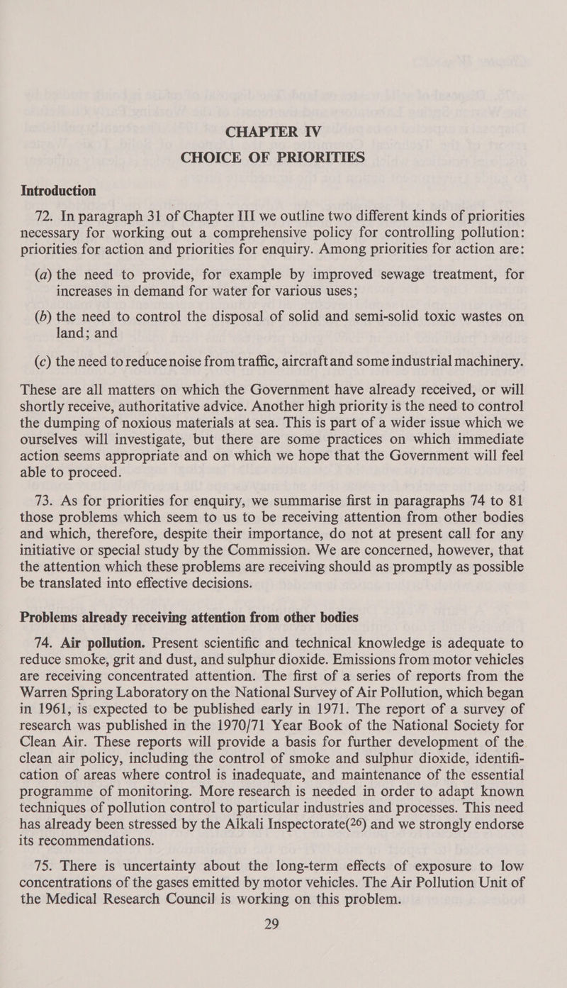 CHOICE OF PRIORITIES Introduction 72. In paragraph 31 of Chapter III we outline two different kinds of priorities necessary for working out a comprehensive policy for controlling pollution: priorities for action and priorities for enquiry. Among priorities for action are: (a) the need to provide, for example by improved sewage treatment, for increases in demand for water for various uses; (b) the need to control the disposal of solid and semi-solid toxic wastes on land; and (c) the need to reduce noise from traffic, aircraft and some industrial machinery. These are all matters on which the Government have already received, or will shortly receive, authoritative advice. Another high priority is the need to control the dumping of noxious materials at sea. This is part of a wider issue which we ourselves will investigate, but there are some practices on which immediate action seems appropriate and on which we hope that the Government will feel able to proceed. 73. As for priorities for enquiry, we summarise first in paragraphs 74 to 81 those problems which seem to us to be receiving attention from other bodies and which, therefore, despite their importance, do not at present call for any initiative or special study by the Commission. We are concerned, however, that the attention which these problems are receiving should as promptly as possible be translated into effective decisions. Problems already receiving attention from other bodies 74. Air pollution. Present scientific and technical knowledge is adequate to reduce smoke, grit and dust, and sulphur dioxide. Emissions from motor vehicles are receiving concentrated attention. The first of a series of reports from the Warren Spring Laboratory on the National Survey of Air Pollution, which began in 1961, is expected to be published early in 1971. The report of a survey of research was published in the 1970/71 Year Book of the National Society for Clean Air. These reports will provide a basis for further development of the clean air policy, including the control of smoke and sulphur dioxide, identifi- cation of areas where control is inadequate, and maintenance of the essential programme of monitoring. More research is needed in order to adapt known techniques of pollution control to particular industries and processes. This need has already been stressed by the Alkali Inspectorate(2°) and we strongly endorse its recommendations. 75. There is uncertainty about the long-term effects of exposure to low concentrations of the gases emitted by motor vehicles. The Air Pollution Unit of the Medical Research Council is working on this problem.